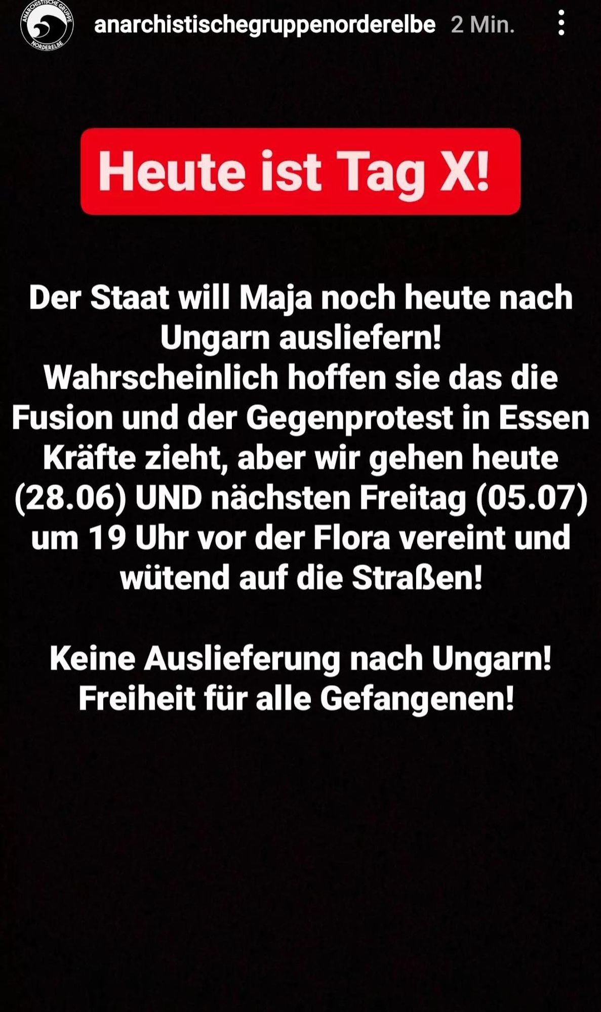 Heute ist Tag X! Der Staat will Maja noch heute nach Ungarn ausliefern, Wahrscheinlich hoffen sie das die Fusion und der Gegenprotest in Essen Kräfte zieht, aber wir gehen heute (28.06.) UND nächsten Freitag (05.07.) um 19 Uhr vor der Flora vereint und wütend auf die Straßen! Keine Auslieferung nach Ungarn! Freiheit für alle Gefangenen!