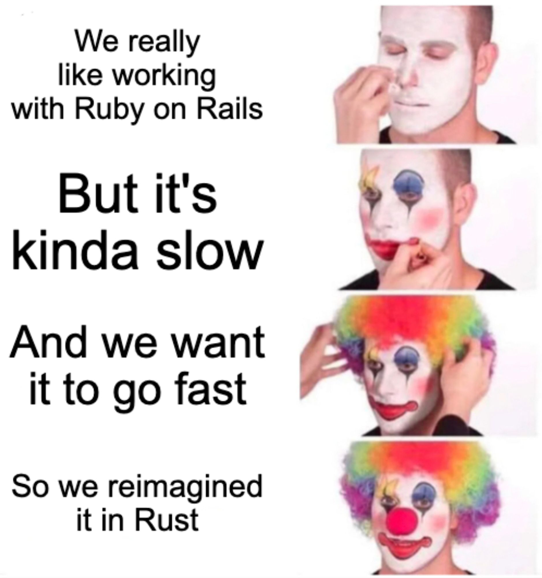 The "clown is putting on his makeup" meme, saying:

We really like working with Ruby on Rails

But it's kinda slow

And we want it to go fast

So we reimagined it in Rust