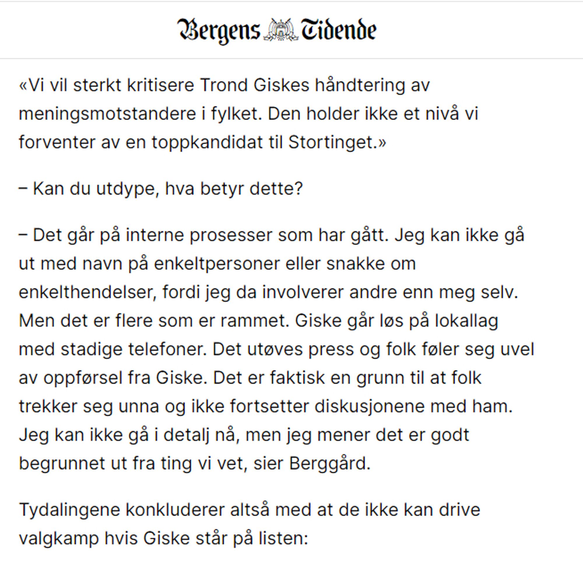 «Vi vil sterkt kritisere Trond Giskes håndtering av meningsmotstandere i fylket. Den holder ikke et nivå vi forventer av en toppkandidat til Stortinget.»

– Kan du utdype, hva betyr dette?

– Det går på interne prosesser som har gått. Jeg kan ikke gå ut med navn på enkeltpersoner eller snakke om enkelthendelser, fordi jeg da involverer andre enn meg selv. Men det er flere som er rammet. Giske går løs på lokallag med stadige telefoner. Det utøves press og folk føler seg uvel av oppførsel fra Giske. Det er faktisk en grunn til at folk trekker seg unna og ikke fortsetter diskusjonene med ham. Jeg kan ikke gå i detalj nå, men jeg mener det er godt begrunnet ut fra ting vi vet, sier Berggård.

Tydalingene konkluderer altså med at de ikke kan drive valgkamp hvis Giske står på listen: