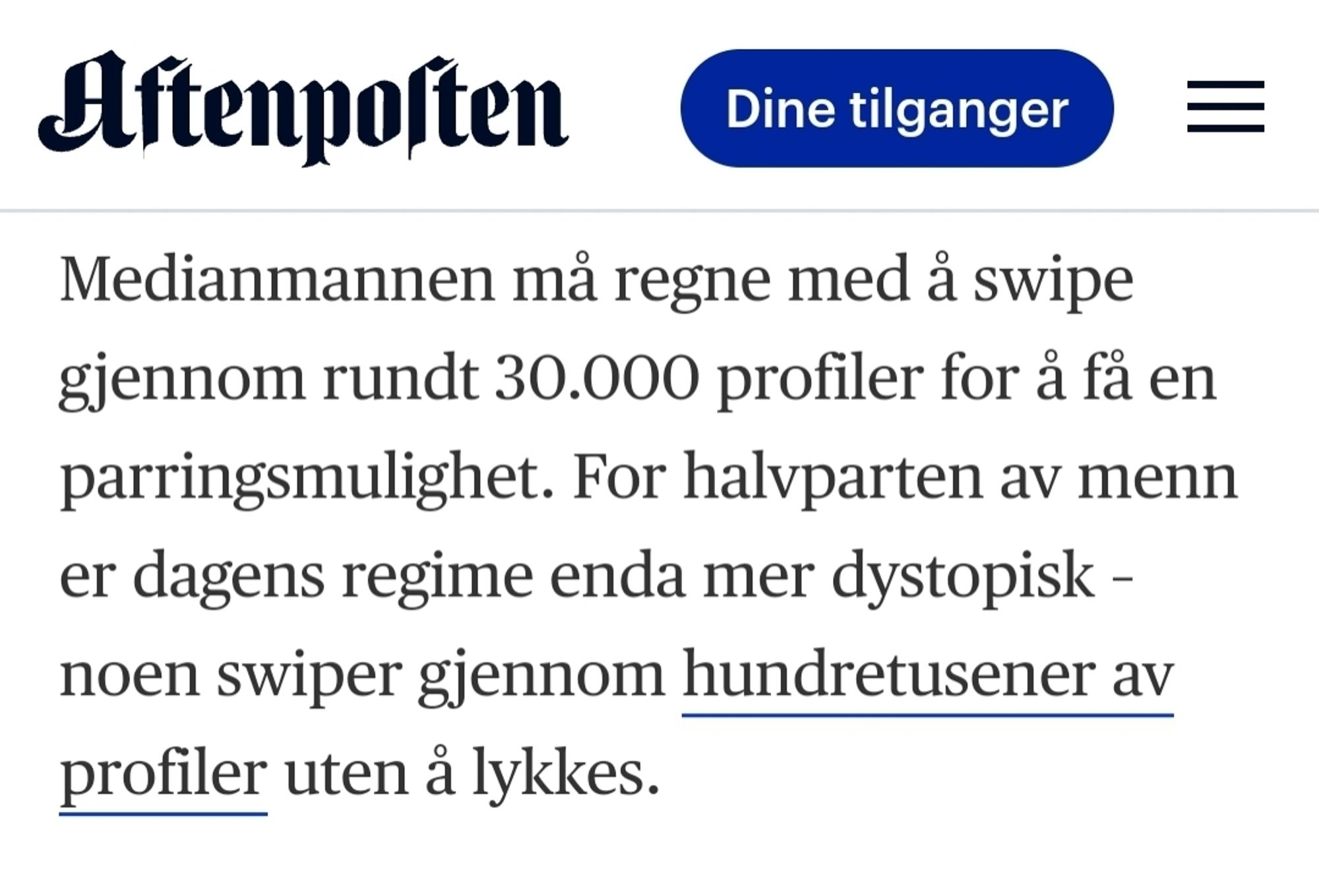 Skjermbilde fra Aftenposten:

Medianmannen må regne med å swipe
gjennom rundt 30.000 profiler for å få en
parringsmulighet. For halvparten av menn
er dagens regime enda mer dystopisk -
noen swiper gjennom hundretusener av
profiler uten å lykkes.