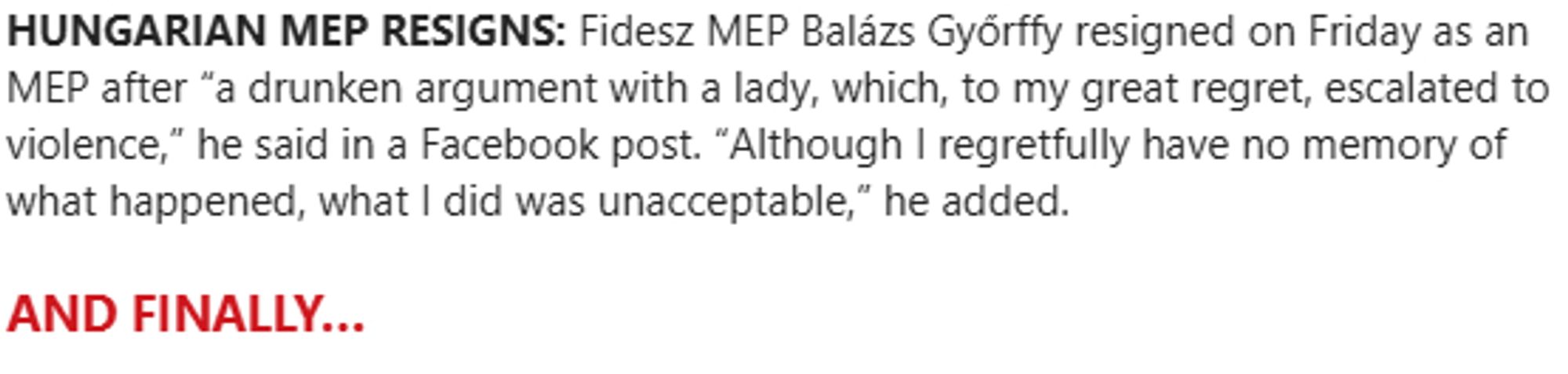 Screenshot of text from Politico playbook:

HUNGARIAN MEP RESIGNS: Fidesz MEP Balázs Győrffy resigned on Friday as an MEP after “a drunken argument with a lady, which, to my great regret, escalated to violence,” he said in a Facebook post. “Although I regretfully have no memory of what happened, what I did was unacceptable,” he added.

AND FINALLY…