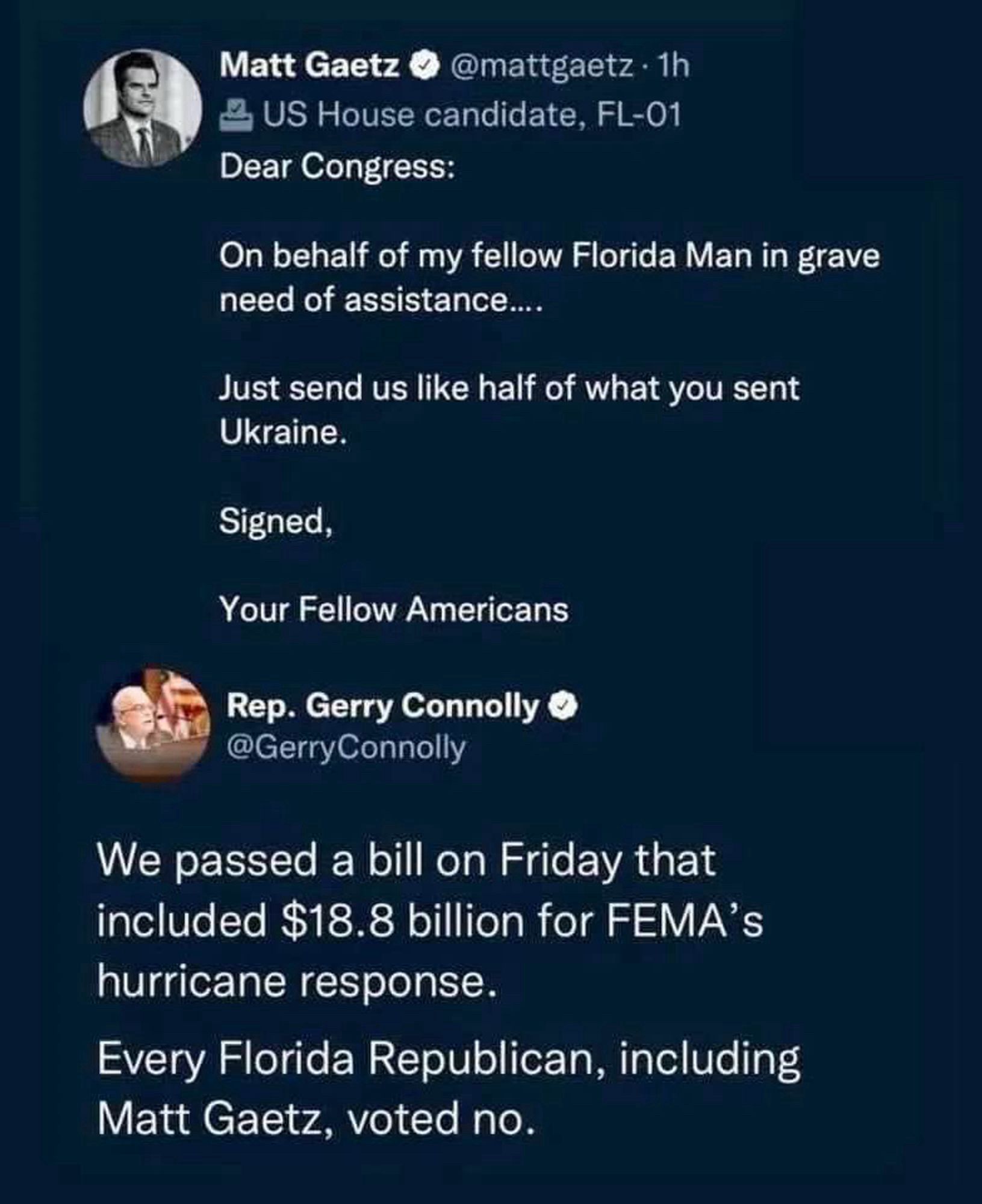 Tweet from Matt Gaetz @mattgaetz • 1h
US House candidate, FL-01
Dear Congress:
On behalf of my fellow Florida Man in grave need of assistance....
Just send us like half of what you sent Ukraine.
Signed,
Your Fellow Americans

Tweet from Rep. Gerry Connolly @GerryConnolly
We passed a bill on Friday that included $18.8 billion for FEMA's hurricane response.
Every Florida Republican, including Matt Gaetz, voted no.