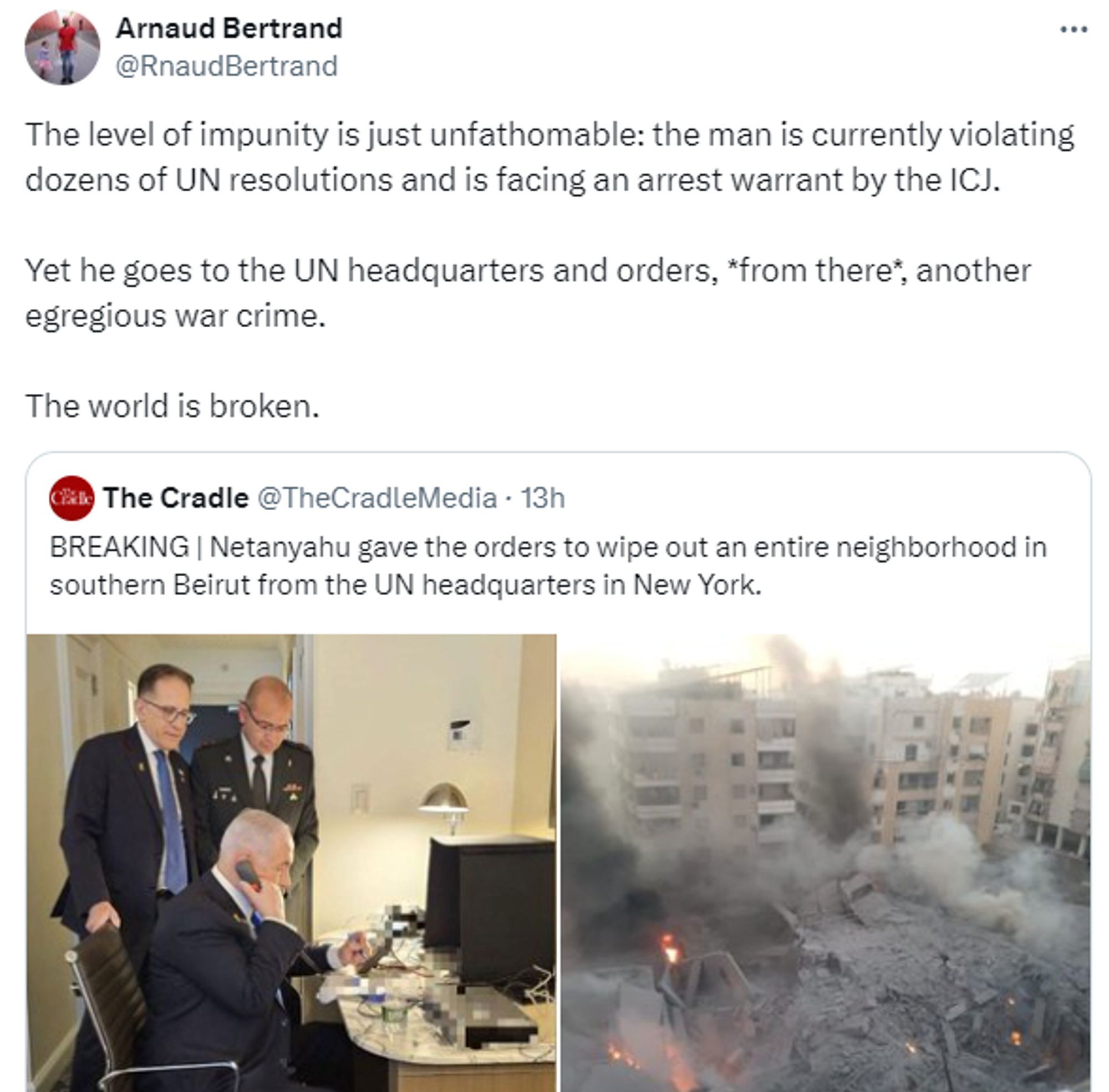 Arnaud Bertrand twitter:
The level of impunity is just unfathomable: the man is currently violating dozens of UN resolutions and is facing an arrest warrant by the ICJ.

Yet he goes to the UN headquarters and orders, *from there*, another egregious war crime.

The world is broken.
Quote
The Cradle
@TheCradleMedia

BREAKING | Netanyahu gave the orders to wipe out an entire neighborhood in southern Beirut from the UN headquarters in New York.