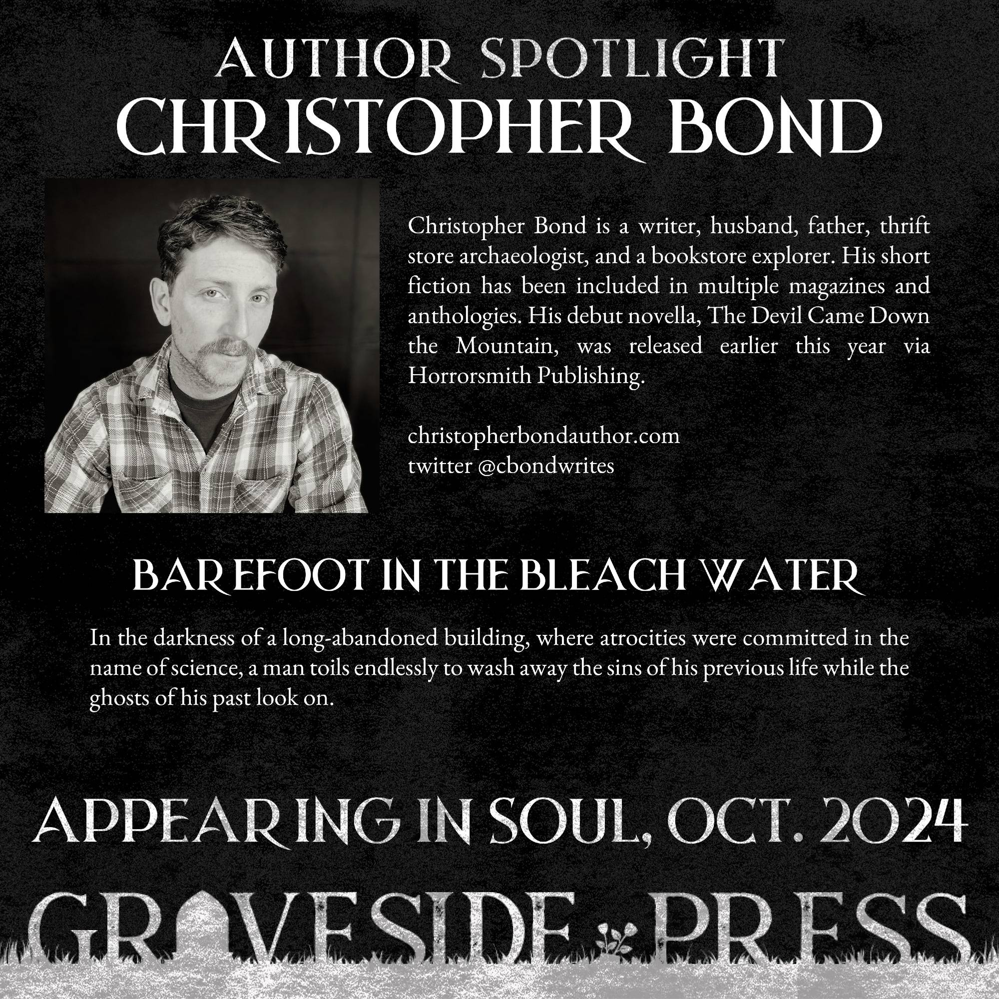 Infographic with a photograph of author Christopher Bond. Reads: "Author Spotlight - Christopher Bond. Christopher Bond is a writer, husband, father, thrift store archaeologist, and a bookstore explorer. His short fiction has been included in multiple magazines and anthologies. His decut novella, The Devil Came Down the Mountain, was released earlier this year via Horrorsmith Publishing. Barefoot in the Bleach Water: In the darkness of a long-abandoned building, where atrocities were committed in the name of science, a man toils endlessly to wash away the sins of his previous life while ghosts of his past look on. Appearing in Soul, Oct. 2024 from Graveside Press.