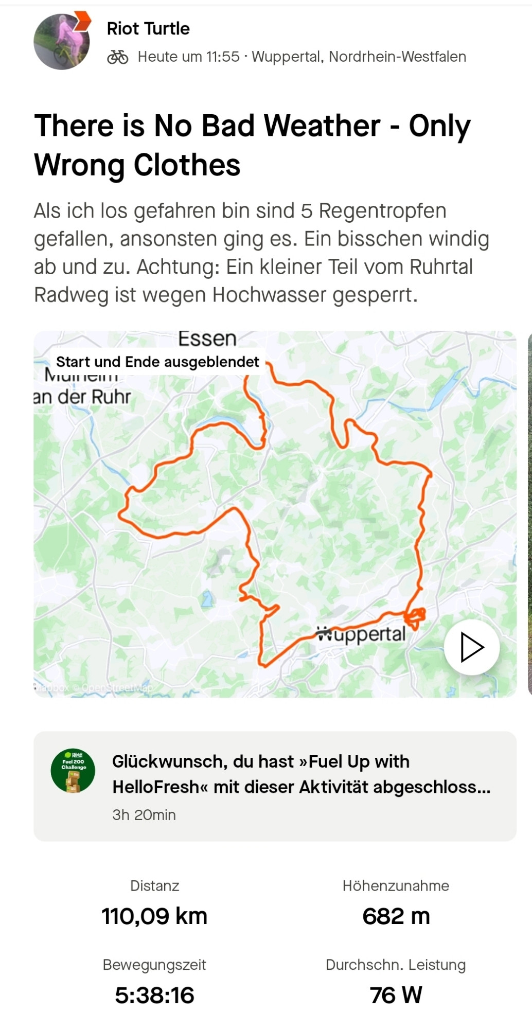 Radkarte. Heute bin ich von Wuppertal Elberfeld über Sprockhövel nach Hattingen gefahren. Von da aus bin ich über den Ruhrtal Radweg nach Essen gefahren. Dann über der Panorama Radweg nach Heiligenhaus, Velbert und Wülfrath. Von da aus dann zurück nach Wuppertal Elberfeld. Text auf dem Bild: "There is No Bad Weather - Only Wrong Clothes. Als ich los gefahren bin sind 5 Regentropfen gefallen, ansonsten ging es. Ein bisschen windig ab und zu. Achtung: Ein kleiner Teil vom Ruhrtal Radweg ist wegen Hochwasser gesperrt." Distanz: 110 Kilometer. Höhenzunahme 682 Meter. Bewegungszeit: 5:38:16. Durchschnittliche Leistung: 76 Watt.