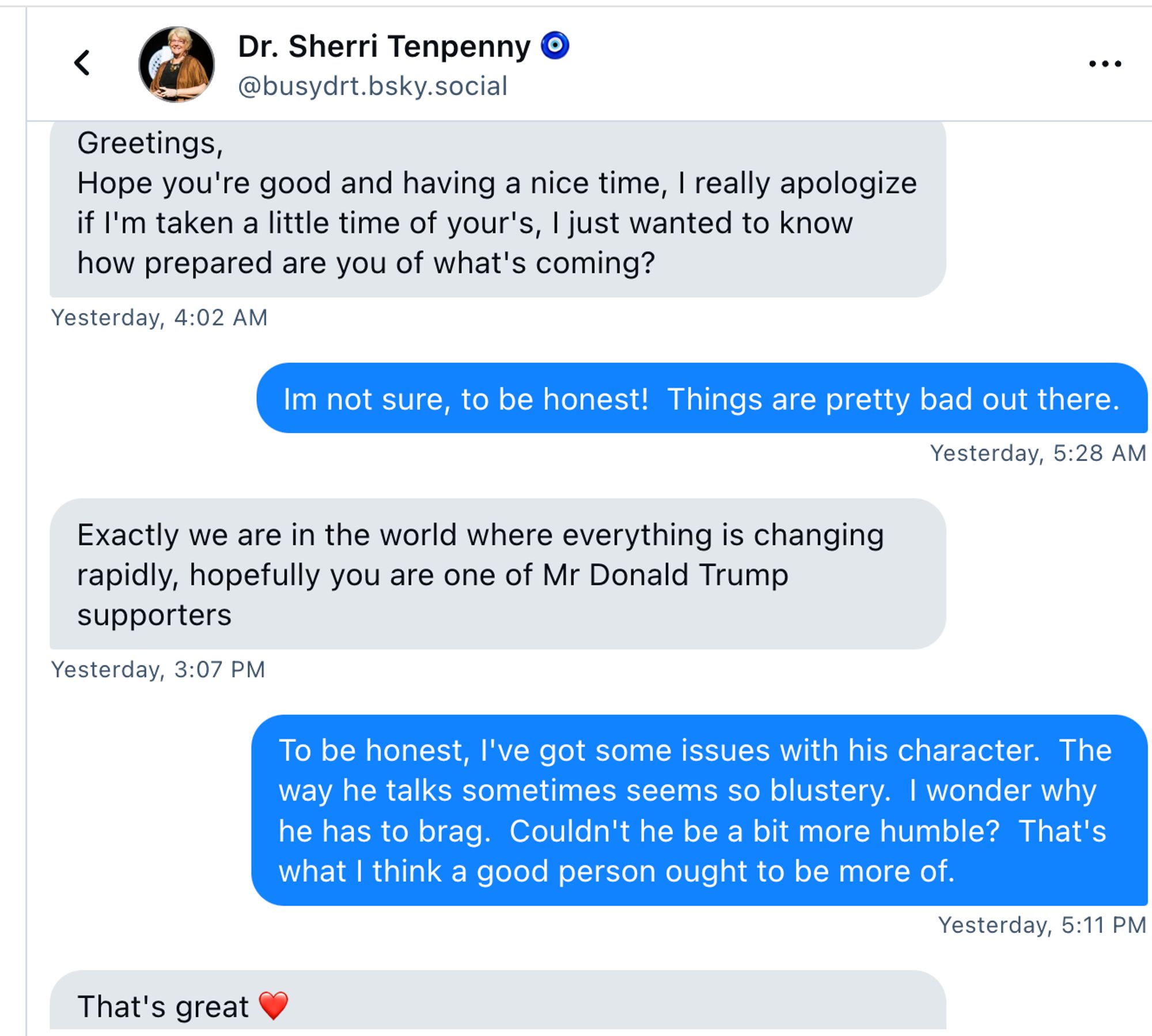 Dr. Sherri Tenpenny direct message: 
Dr. Sherri Tenpenny 🧿
@busydrt.bsky.social
Greetings,
Hope you're good and having a nice time, I really apologize if I'm taken a little time of your's, I just wanted to know how prepared are you of what's coming?
Yesterday, 4:02 AM
Im not sure, to be honest!  Things are pretty bad out there.
Yesterday, 5:28 AM
Exactly we are in the world where everything is changing rapidly, hopefully you are one of Mr Donald Trump supporters
Yesterday, 3:07 PM
To be honest, I've got some issues with his character.  The way he talks sometimes seems so blustery.  I wonder why he has to brag.  Couldn't he be a bit more humble?  That's what I think a good person ought to be more of.
Yesterday, 5:11 PM
That's great ❤️