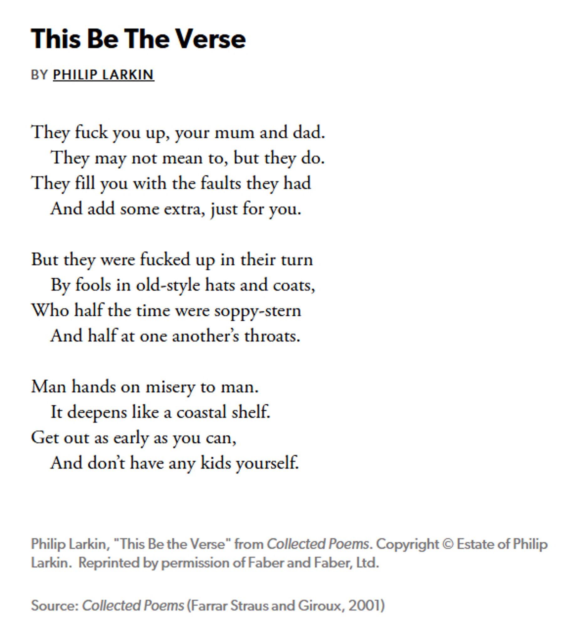 This Be The Verse, by Philip Larkin:

They fuck you up, your mum and dad.   
    They may not mean to, but they do.   
They fill you with the faults they had
    And add some extra, just for you.

But they were fucked up in their turn
    By fools in old-style hats and coats,   
Who half the time were soppy-stern
    And half at one another’s throats.

Man hands on misery to man.
    It deepens like a coastal shelf.
Get out as early as you can,
    And don’t have any kids yourself.