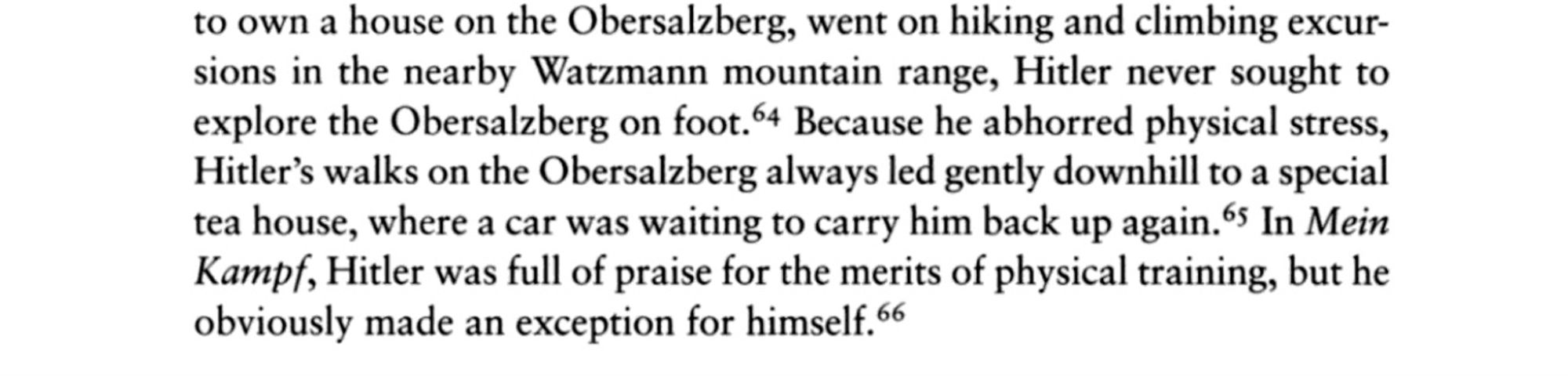 passage from “The Green and the Brown: A History of Conservation in Nazi Germany” by Frank Uekötter that reads “Because he abhorred physical stress, Hitler’s walks on the Obersalzburg always led gently downhill to a special tea house, where a car was waiting to carry him back up again. In Mein Kampf, Hitler was full of praise for the merits of physical training, but he obviously made an exception for himself.”