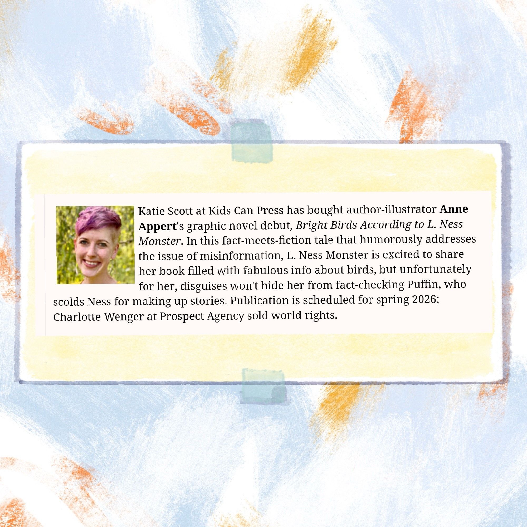 Image of a text block with a photo of an author with short purple hair, illustrated to look like it’s taped onto a colorful background. Text on the image reads “Text reads: Katie Scott at Kids Can Press has bought author-illustrator Anne Appert’s graphic novel debut, BRIGHT BIRDS ACCORDING TO L. NESS MONSTER. In this fact-meets-fiction tale that humorously addresses the issue of misinformation, L. Ness Monster is excited to share her book filled with fabulous info about birds, but unfortunately for her, disguises won’t hide her from fact-checking Puffin, who scolds Ness for making up stories. Publication is scheduled for spring 2026; Charlotte Wenger at Prospect Agency sold world rights. “