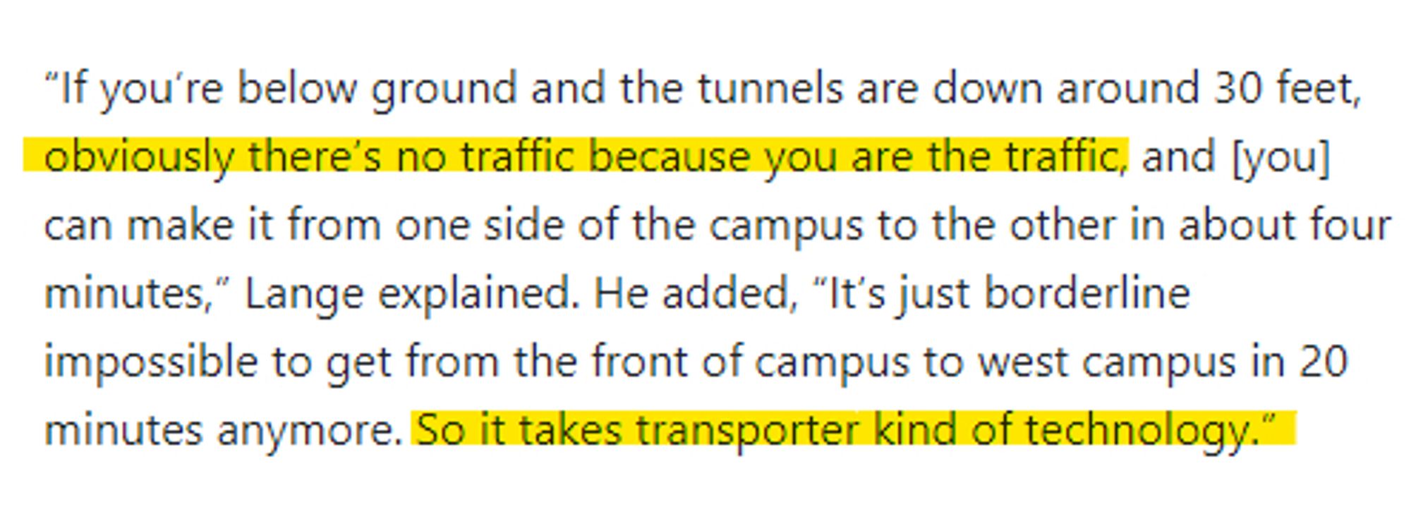 “If you’re below ground and the tunnels are down around 30 feet, obviously there’s no traffic because you are the traffic, and [you] can make it from one side of the campus to the other in about four minutes,” Lange explained. He added, “It’s just borderline impossible to get from the front of campus to west campus in 20 minutes anymore. So it takes transporter kind of technology.