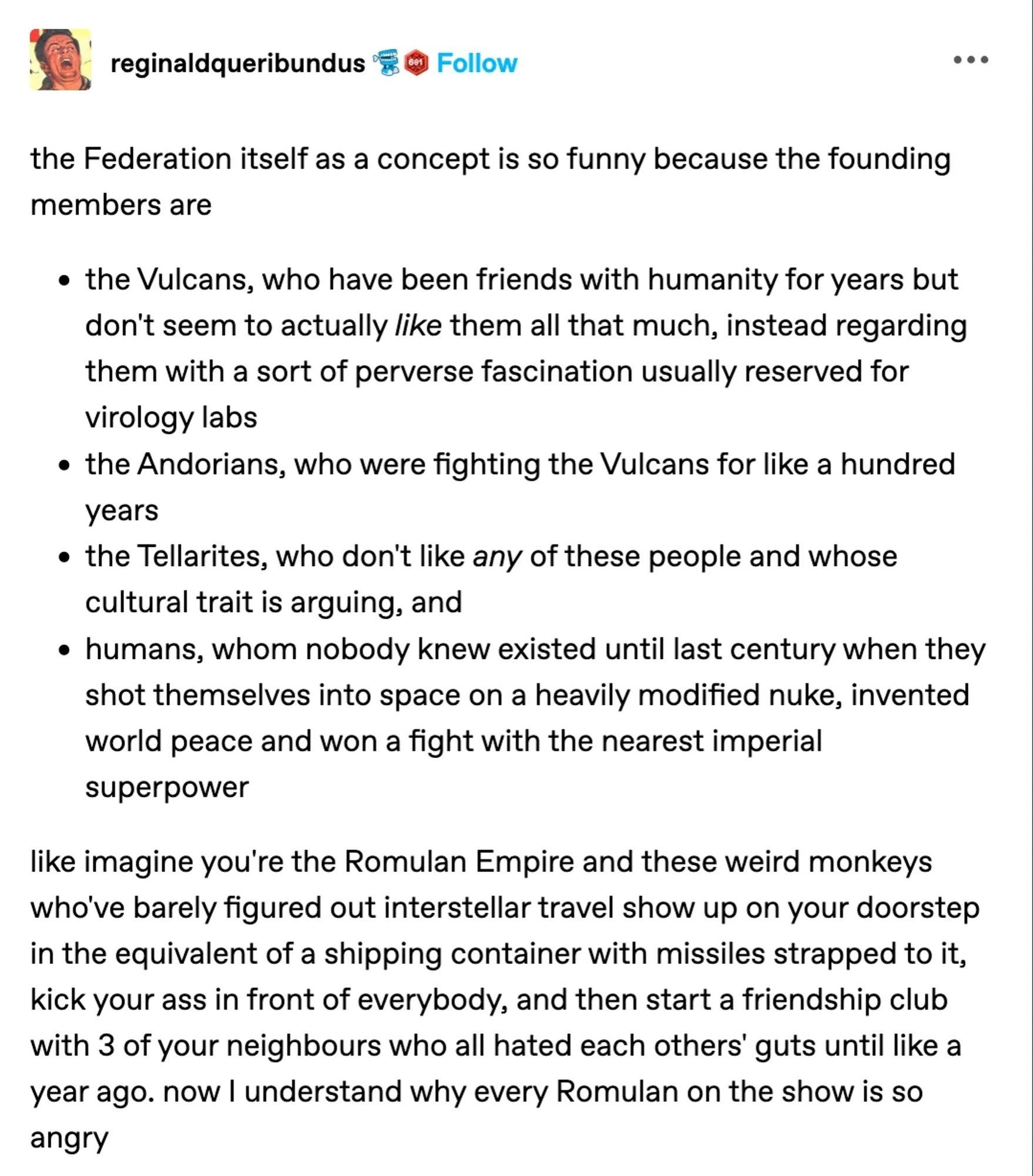 Tumblr: @reginaldqueribundus
the Federation itself as a concept is so funny because the founding
members are
- the Vulcans, who have been friends with humanity for years but don't seem to actually like them all that much, instead regarding them with a sort of perverse fascination usually reserved for
virology labs
- the Andorians, who were fighting the Vulcans for like a hundred years
- the Tellarites, who don't like any of these people and whose cultural trait is arguing, and
- humans, whom nobody knew existed until last century when they shot themselves into space on a heavily modified nuke, invented world peace and won a fight with the nearest imperial
superpower (alt text continued in next comment in thread)