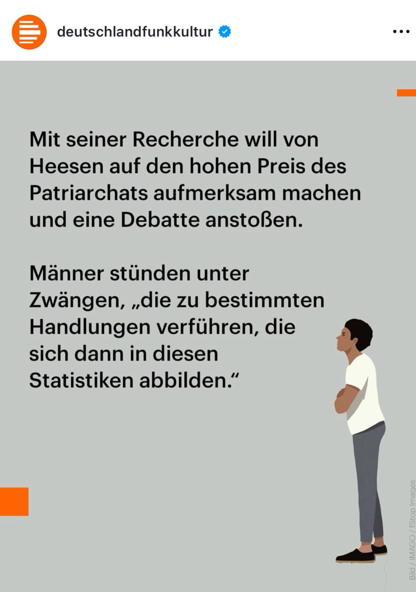 Das 4. Bild eines Instagram-Posts des Accounts deutschlandfunkkultur ist zu sehen. In schwarzer serifenloser Schrift steht auf grauem Hintergrund: 

„Mit seiner Recherche will von Heesen auf den hohen Preis des Patriarchats aufmerksam machen und eine Debatte anstoßen.

Männer stünden unter Zwängen, „die zu bestimmten Handlungen verführen, die sich dann in diesen Statistiken abbilden."“

Unten Links ist ein kleines orangefarbenes Quadrat zu sehen. Oben rechts ein orangefarbener kurzer Strich und unten im rechten Bildbereich steht erneut eine Grafik einer Person. Diesmal steht die Person nach links gerichtet mit verschränkten Armen optisch auf den Text guckend im Bild.