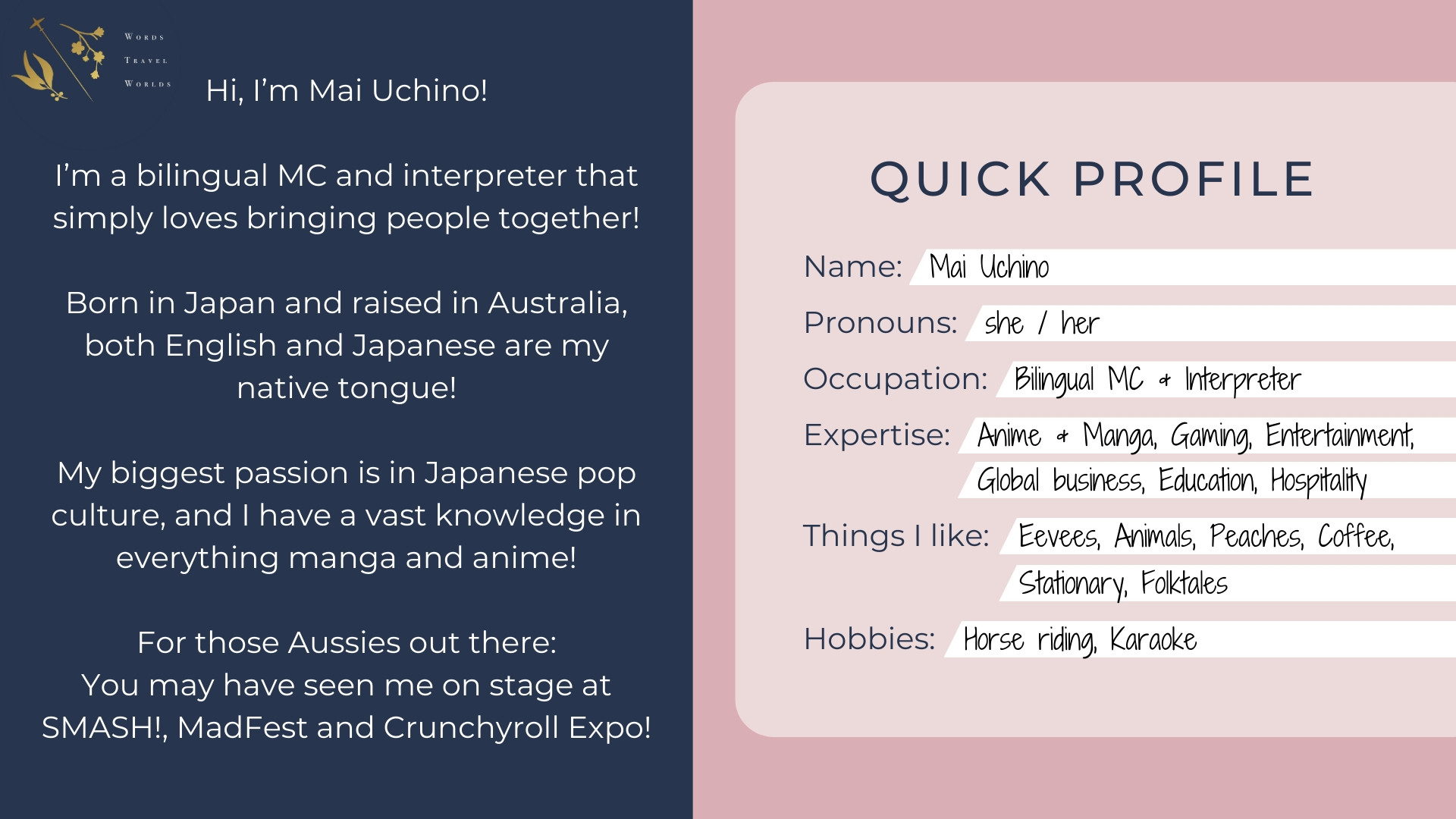 Text: Hi, I'm Mai Uchino! I'm a bilingual MC and interpreter that simply loves bringing people together! Born in Japan and raised in Australia, both English and Japanese are my native tongue! My biggest passion is in Japanese pop culture, and I have a vast knowledge in everything manga and anime! For those Aussies out there: You may have seen me on stage at SMASH!, MadFest and Crunchyroll Expo! Quick Profile. Name: Mai Uchino. Pronouns: she/her. Occupation: Bilingual MC & Interpreter. Expertise: Anime & Manga, Gaming, Entertainment, Global business, Education, Hospitality. Things I like: Eevees, Animals, Peaches, Coffee, Stationary, Folktales. Hobbies: Horse riding, Karaoke.