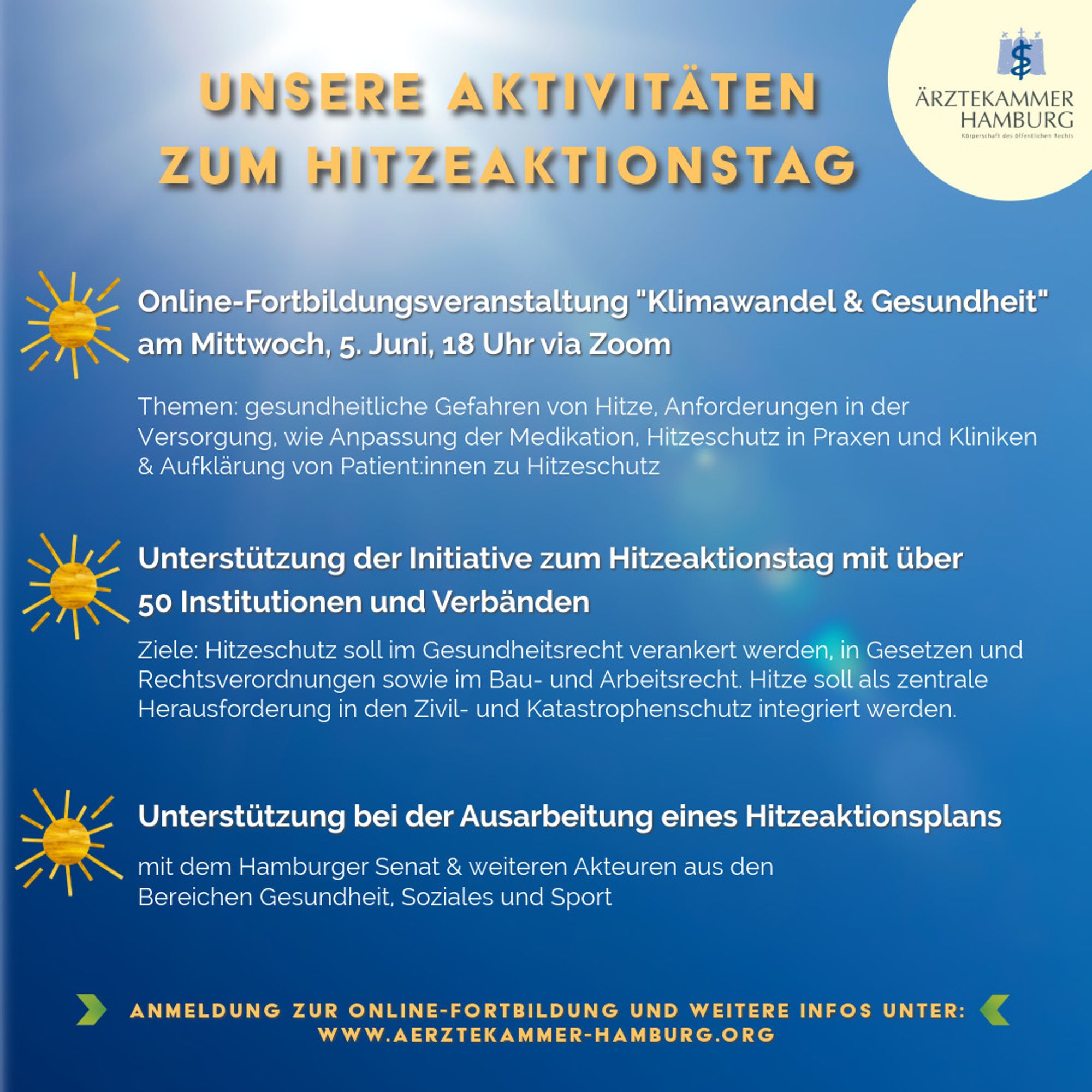 Unsere Aktivitäten zum Hitzeaktionstag: 
1. Online-Fortbildungsveranstaltung “Klimawandel & Gesundheit am Mittwoch, 5. Juni, 18 Uhr via Zoom, Themen: gesundheitliche Gefahren von Hitze, Anforderungen in der Versorgung. wie Anpassung der Medikation, Hitzeschutz in Praxen und Kliniken & Aufklärung von Patient:innen zu Hitzeschutz
2. Unterstützung der Initiative zum Hitzeaktionstag mit über 50 Institutionen und Verbänden, Ziele: Hitzeschutz soll im Gesundheitsrecht verankert werden, in Gesetzen und Rechtsverordnungen sowie im Bau- und Arbeitsrecht. Hitze soll als zentrale Herausforderung in den Zivil- und Katastrophenschutz integriert werden. 
3. Unterstützung bei der Ausarbeitung eines Hitzeaktionsplans mit dem Hamburger Senat & weiteren Akteuren aus den Bereichen Gesundheit, Soziales und Sport
ANMELDUNG ZUR ONLINE-FORTBILDUNG UND WEITERE INFOS UNTER: WWW.AERZTEKAMMER-HAMBURG.ORG