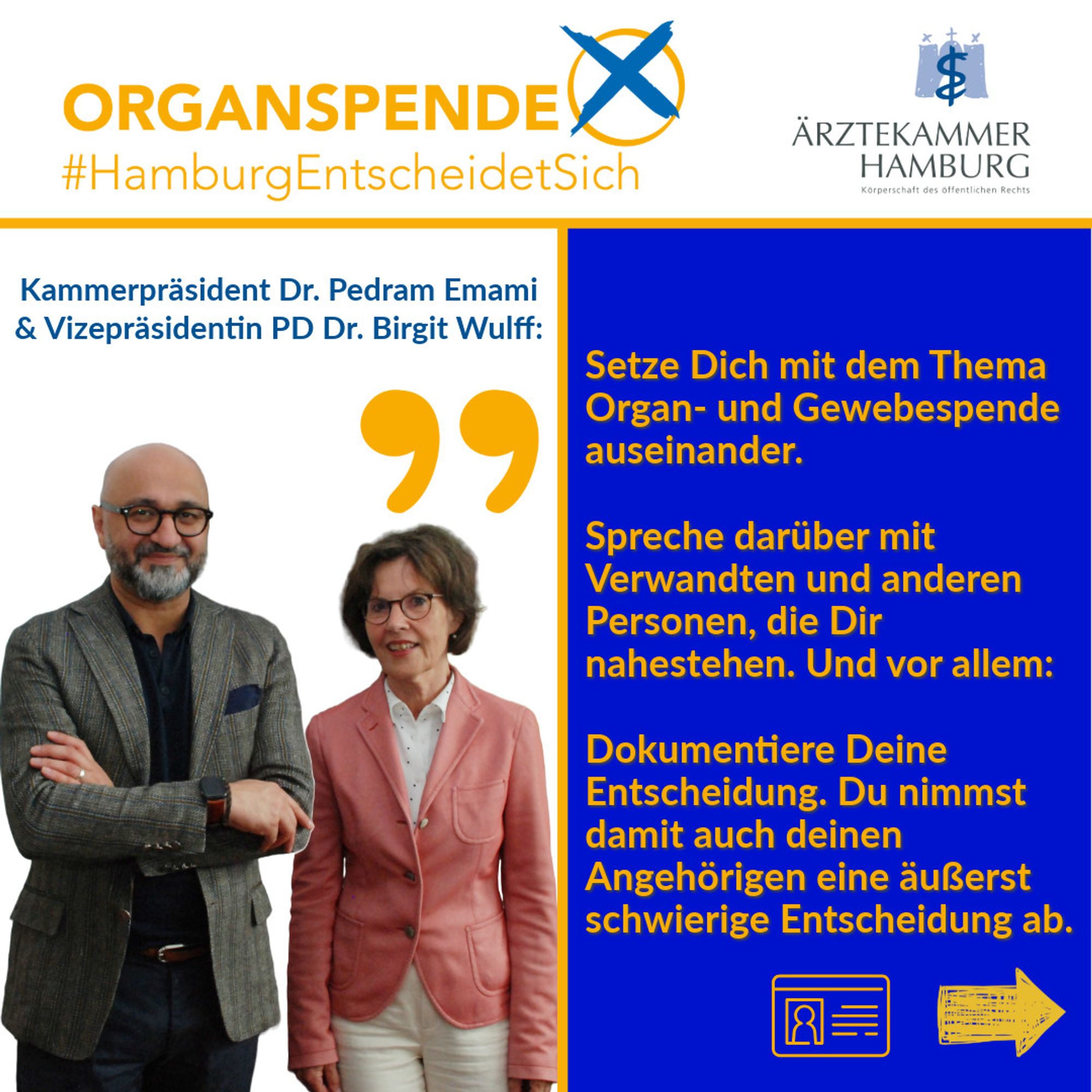 Kammerpräsident Dr. Pedram Emami & Vizepräsidentin PD Dr. Birgit Wulff: Setze Dich mit dem Thema Organ- und Gewebespende auseinander. 

Spreche darüber mit Verwandten und anderen Personen, die Dir nahestehen. Und vor allem: 

Dokumentiere Deine Entscheidung. Du nimmst  damit auch deinen Angehörigen eine äußerst schwierige Entscheidung ab.