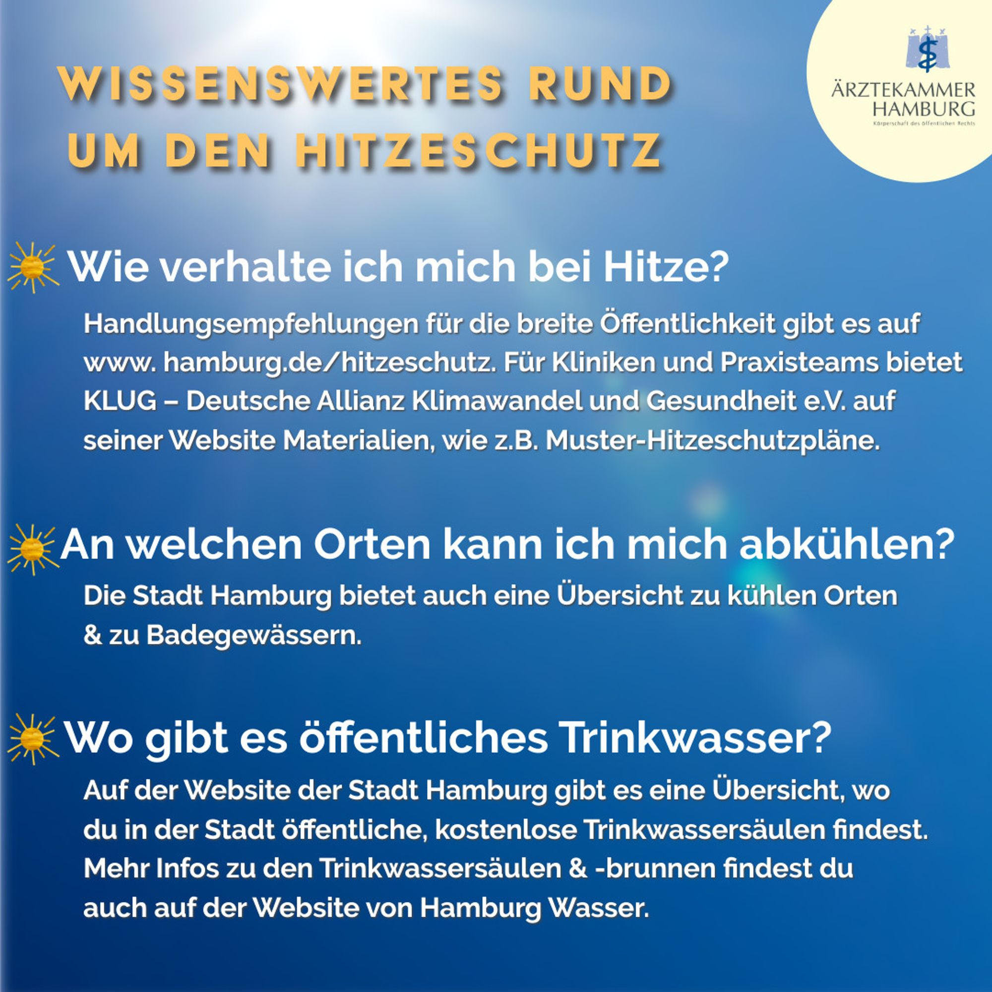 Wissenswertes rund um den Hitzeschutz:
1. Wie verhalte ich mich bei Hitze?
Handlungsempfehlungen für die breite Öffentlichkeit gibt es auf www. hamburg.de/hitzeschutz. Für Kliniken und Praxisteams bietet KLUG - Deutsche Allianz Klimawandel und Gesundheit e.V. auf seiner Website Materialien, wie z.B. Muster-Hitzeschutzpläne.
2. An welchen Orten kann ich mich abkühlen? Die Stadt Hamburg bietet auch eine Übersicht zu kühlen Orten & zu Badegewässern.
Wo gibt es öffentliches Trinkwasser? Auf der Website der Stadt Hamburg gibt es eine Übersicht, wo du in der Stadt öffentliche, kostenlose Trinkwassersäulen findest. Mehr Infos zu den Trinkwassersäulen & -brunnen findest du auch auf der Website von Hamburg Wasser.