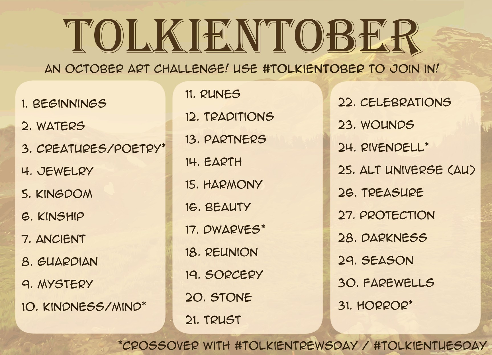 Tolkientober art challenge prompts 


1. Beginnings
2. Waters
3. Creatures/Poetry*
4. Jewelry
5. Kingdom
6. Kinship
7. Ancient
8. Guardian
9. Mystery
10. Kindness/Mind*
11. Runes
12. Traditions
13. Partners
14. Earth
15. Harmony
16. Beauty
17. Dwarves*
18. Reunion
19. Sorcery
20. Stone
21. Trust
22. Celebrations
23. Wounds
24. Rivendell*
25. AU (Alternate Universe)
26. Treasure
27. Protection
28. Darkness
29. Season
30. Farewells
31. Horror*


*crossover with TolkienTrewsday/TolkienTuesday