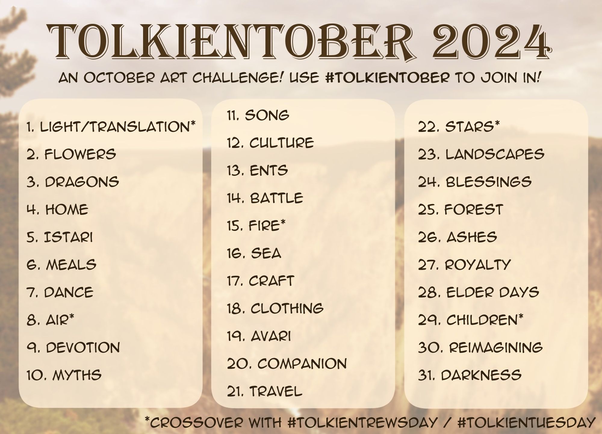 Tolkientober 2024 Prompt List: 
1. Light/Translation* 
2. Flowers 
3. Dragons 
4. Home 
5. Istari 
6. Meals 
7. Dance 
8. Air* 
9. Devotion 
10. Myths 
11. Song 
12. Culture 
13. Ents 
14. Battle 
15. Fire* 
16. Sea 
17. Craft 
18. Clothing 
19. Avari 
20. Companion 
21. Travel 
22. Stars* 
23. Landscapes 
24. Blessings 
25. Forest 
26. Ashes 
27. Royalty 
28. Elder Days 
29. Children* 
30. Reimagining 
31. Darkness

A * denotes it is a crossover with TolkienTrewsday