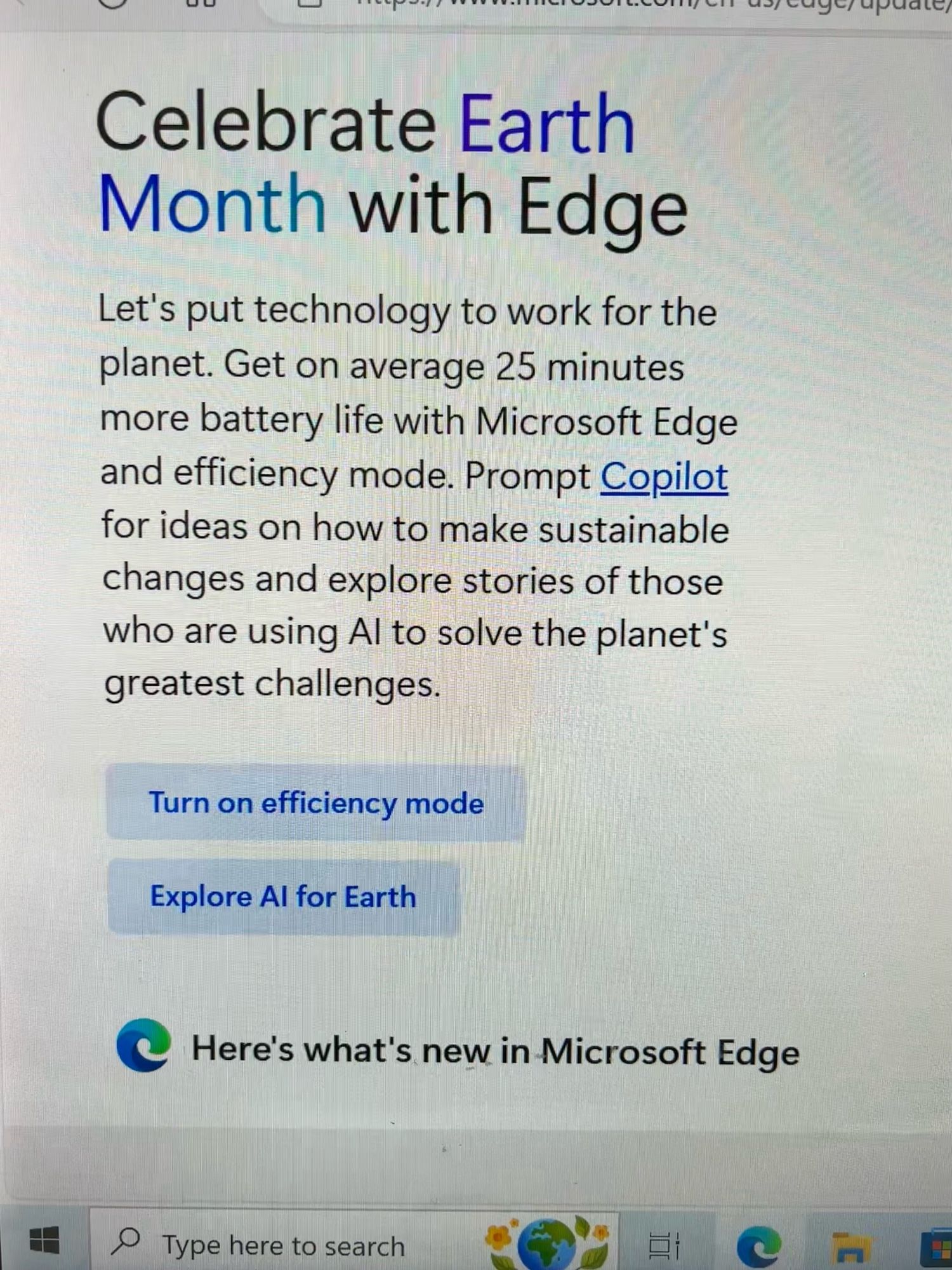 Picture of a slide on the unsolicited update that was announced when I logged on today, Earth Day 2024, stating “Celebrate Earth Month with Edge. Let’s put technology to work for the planet. Get on average 25 minutes more battery life with Microsoft Edge and efficiency mode. Prompt Copilot for ideas on how to make sustainable changes and explore stories of those who are using AI to solve the planet’s greatest challenges. Turn on efficiency mode. Explore AI for Earth. Here’s what’s new in Microsoft Edge.”