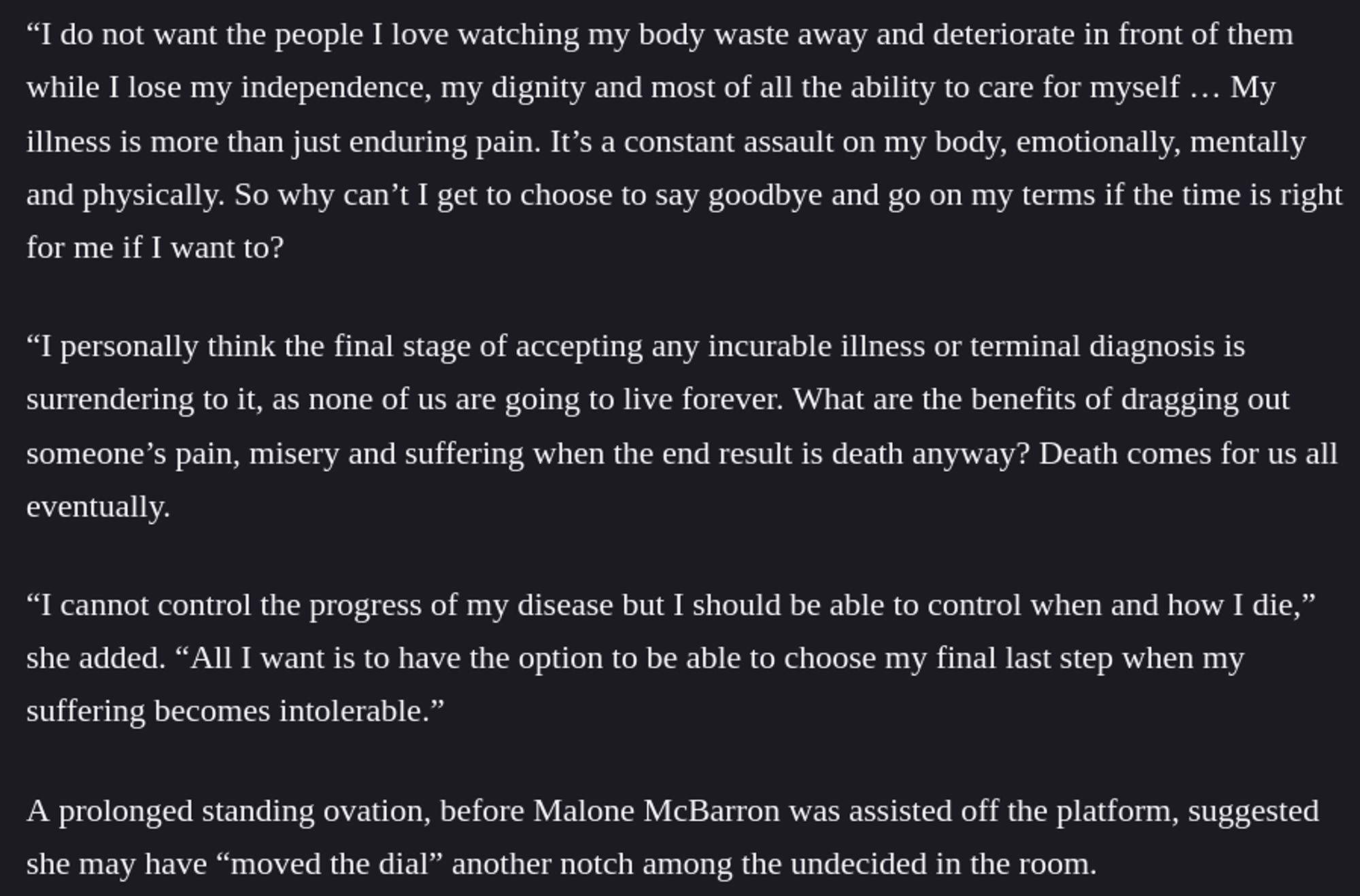 “I do not want the people I love watching my body waste away and deteriorate in front of them while I lose my independence, my dignity and most of all the ability to care for myself … My illness is more than just enduring pain. It’s a constant assault on my body, emotionally, mentally and physically. So why can’t I get to choose to say goodbye and go on my terms if the time is right for me if I want to?

“I personally think the final stage of accepting any incurable illness or terminal diagnosis is surrendering to it, as none of us are going to live forever. What are the benefits of dragging out someone’s pain, misery and suffering when the end result is death anyway? Death comes for us all eventually.

“I cannot control the progress of my disease but I should be able to control when and how I die,” she added. “All I want is to have the option to be able to choose my final last step when my suffering becomes intolerable.”

A prolonged standing ovation, before Malone McBarron was assisted off the platform, suggested she may have “moved the dial” another notch among the undecided in the room.