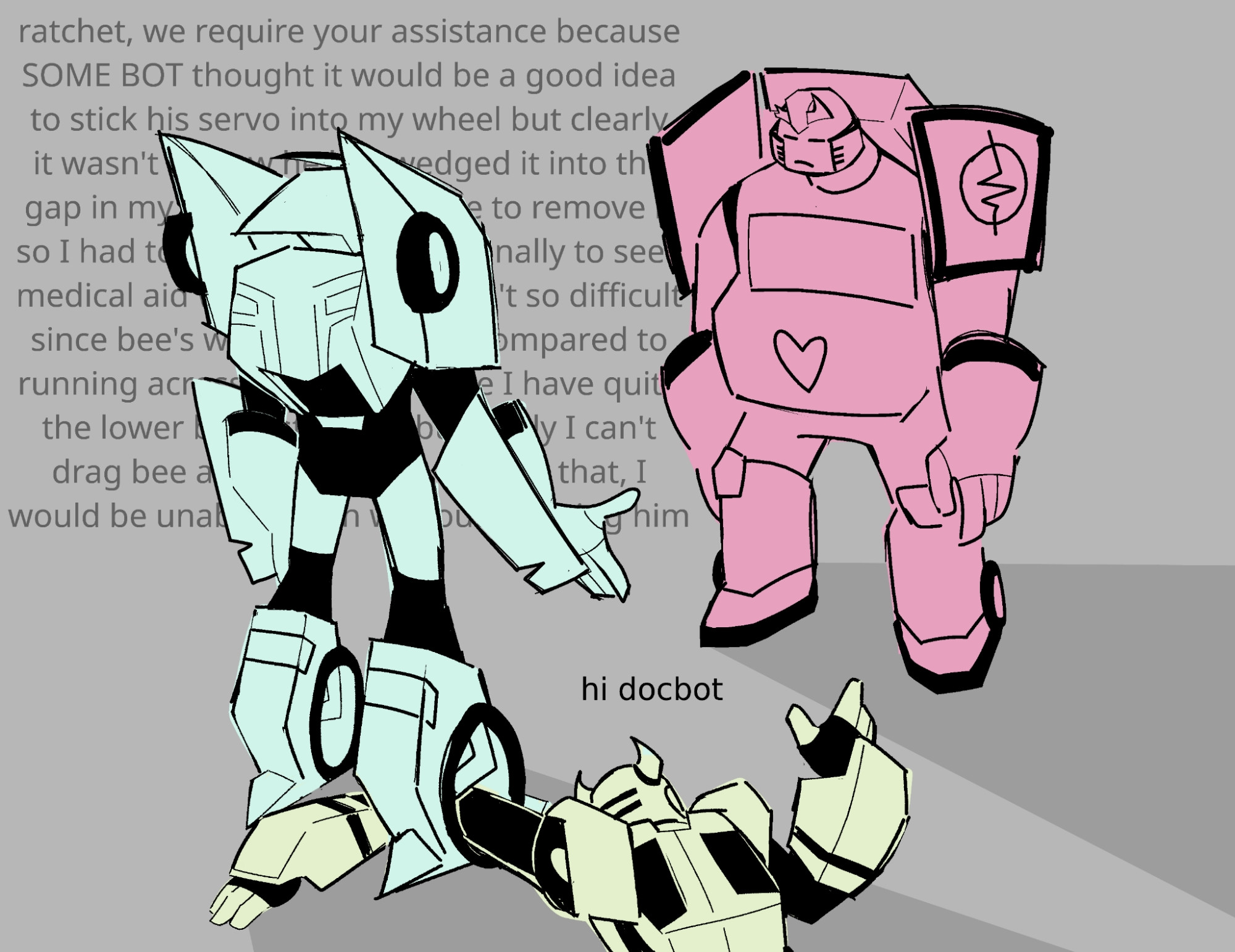 A drawing of Blurr, Bumblebee, and Ratchet from Transformers: Animated. Bumblebee is lying on the ground with his arm stuck in the wheel of Blurr's foot. Bumblebee says "Hi Docbot." Ratchet is looking down with a tired expression. Blurr is explaining to Ratchet what had happened, text behind him that says:

"Ratchet, we require your assistance because SOME BOT thought it would be a good idea to stick his servo into my wheel but clearly it wasn't as now he has wedged it into the gap in my wheel and is unable to remove it so I had to drag him here personally to seek medical aid which actually wasn't so difficult since Bee's weight is nothing compared to running across the galaxy since I have quite the lower body strength but really I can't drag bee around like this despite that, I would be unable to run without harming him—"