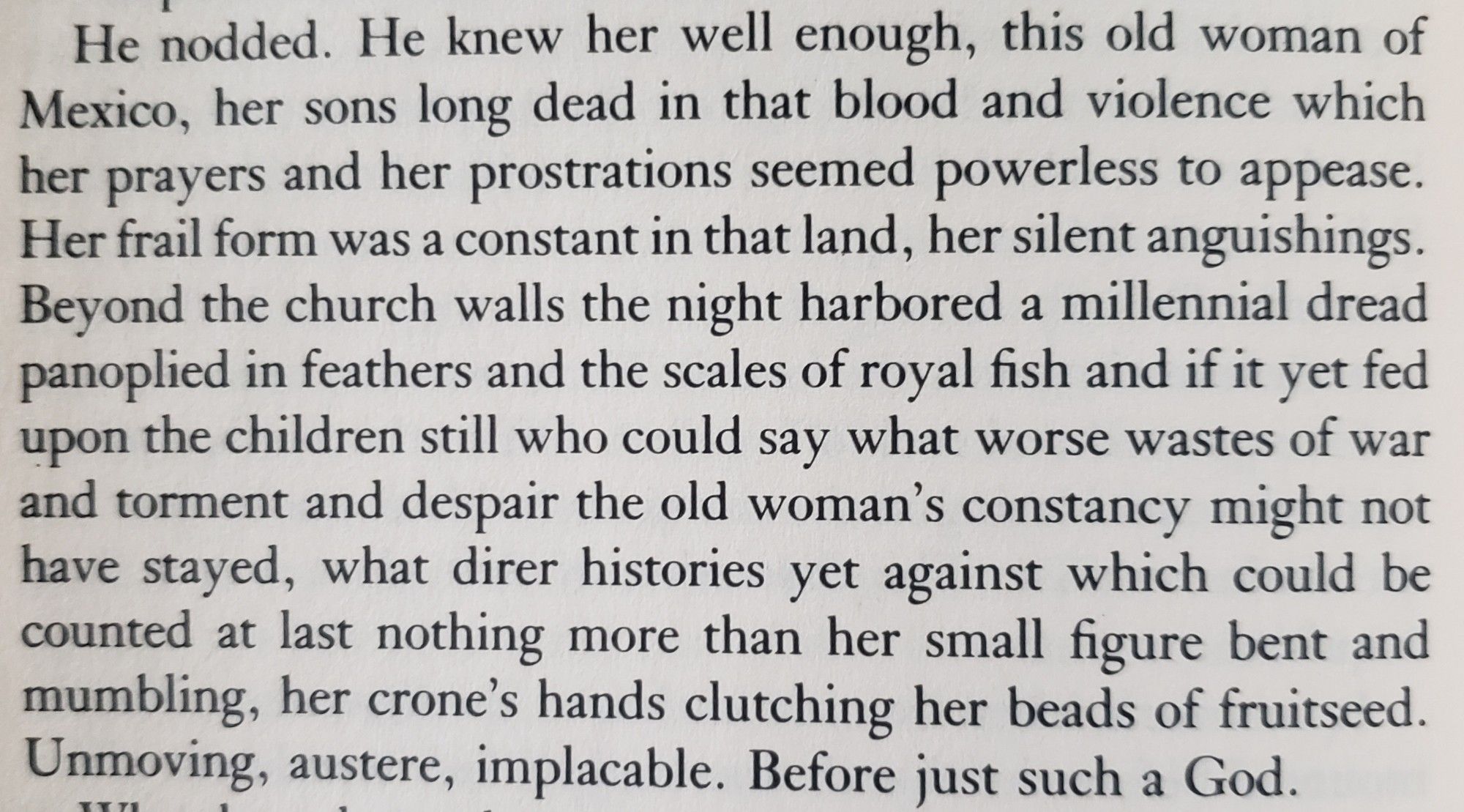 He nodded. He knew her well enough, this old woman of Mexico, her sons long dead in that blood and violence which her prayers and her prostrations seemed powerless to appease. Her frail form was a constant in that land, her silent anguishings. Beyond the church walls the night harbored a millennial dread panoplied in feathers and the scales of royal fish and if it yet fed upon the children still who could say what worse wastes of war and torment and despair the old woman's constancy might not have stayed, what direr histories yet against which could be counted at last nothing more than her small figure bent and mumbling, her crone's hands clutching her beads of fruitseed. Unmoving, austere, implacable. Before just such a God.