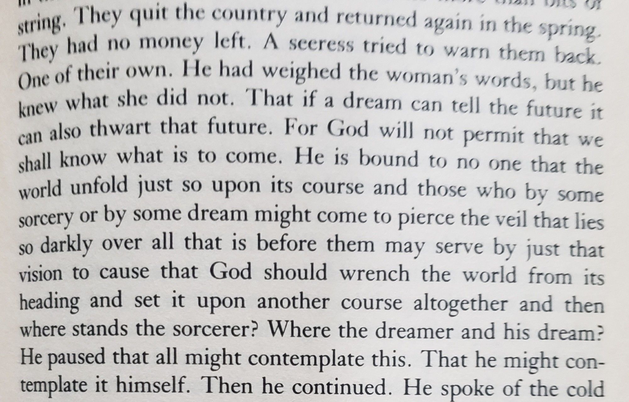 They quit the country and returned again in the spring. They had no money left. A seeress tried to warn them back. One of their own. He had weighed the woman's words, but he knew what she did not. That if a dream can tell the future it can also thwart that future. For God will not permit that we shall know what is to come. He is bound to no one that the world unfold just so upon its course and those who by some sorcery or by some dream might come to pierce the veil that lies so darkly over all that is before them may serve by just that vision to cause that God should wrench the world from its heading and set it upon another course altogether and then where stands the sorcerer? Where the dreamer and his dream? He paused that all might contemplate this. That he might contemplate it himself.