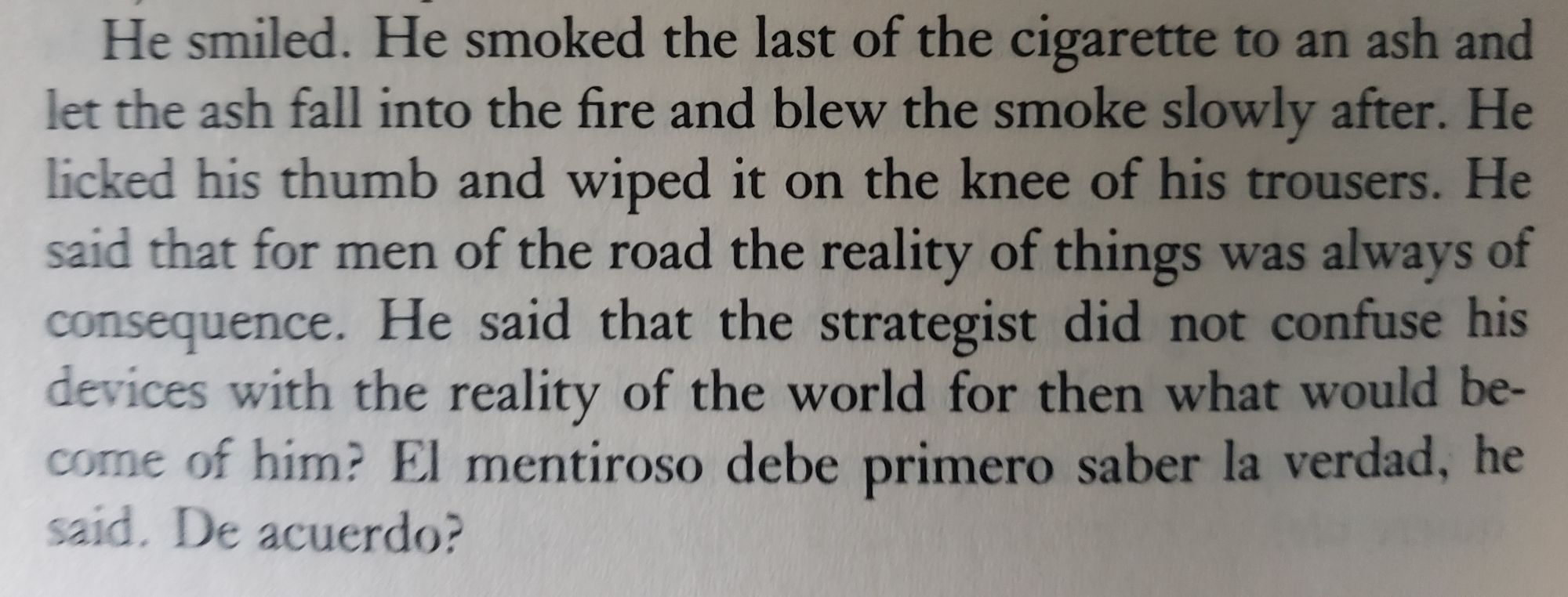 He smiled. He smoked the last of the cigarette to an ash and let the ash fall into the fire and blew the smoke slowly after. He licked his thumb and wiped it on the knee of his trousers. He said that for men of the road the reality of things was always of consquence. He said that the strategist did not confuse his devices with the reality of the world for then what would become of him? El mentiroso debe primero saber la verdad, he said. De acuerdo?