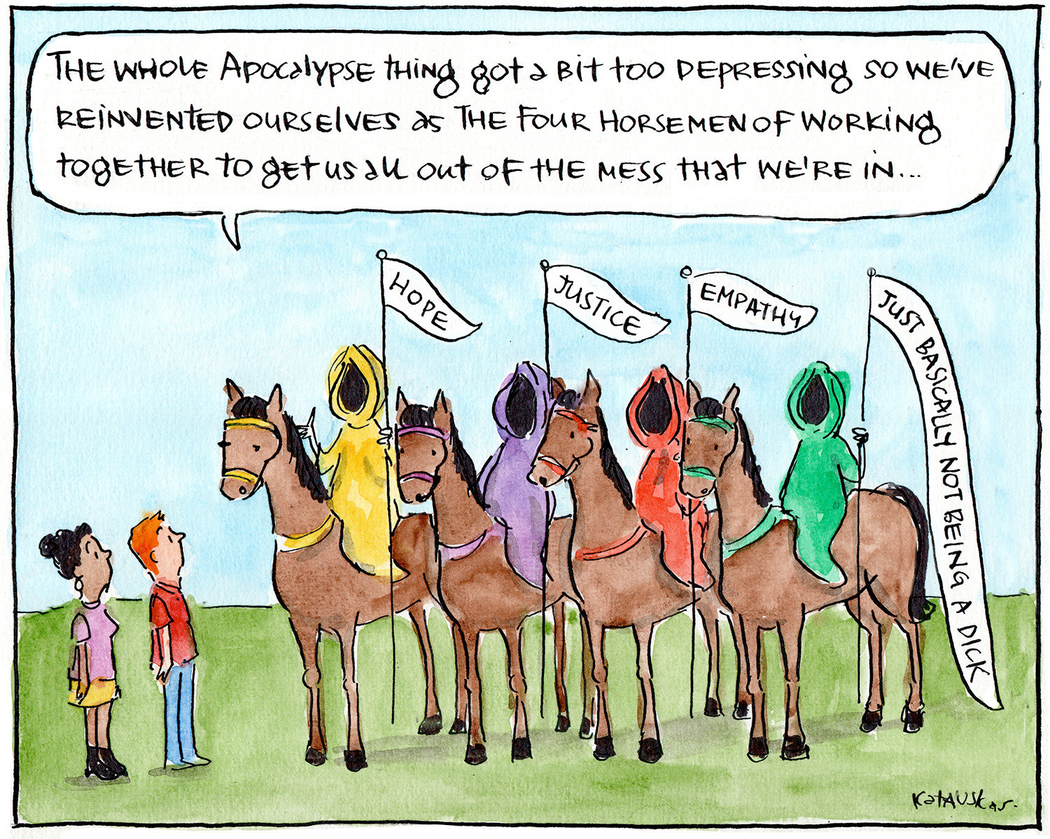 Scene is two people and four horsemen of the apocalypse in coloured robes instead of the dark ones. Instead of the normal "death, famine, pestilence" etc, they have banners saying "Hope", "Justice", "Empathy" and "Just basically not being a dick"
Horseman 1 is saying to the two people "THe whole apocalypse thing got too depressing so we've reinvented ourselves as the Four Horsemen of Working Together to Get Us All Out of the Mess We're in"