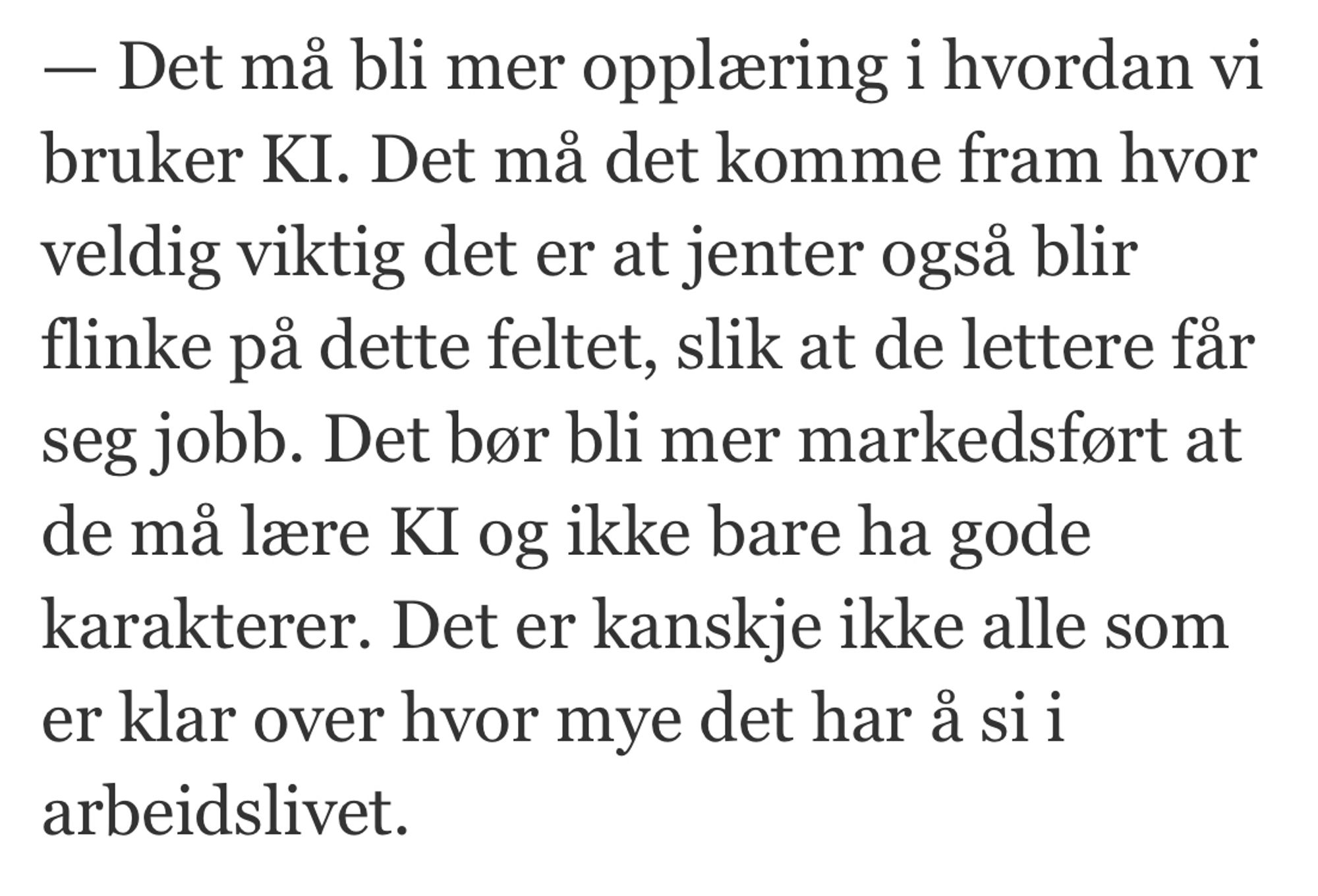 - Det mà bli mer opplaring i hvordan vi bruker KI. Det ma det komme fram hvor veldig viktig det er at jenter ogsa blir flinke pa dette feltet, slik at de lettere far seg jobb. Det bor bli mer markedsfort at de mä lare KI og ikke bare ha gode karakterer. Det er kanskje ikke alle som er klar over hvor mye det har a si i arbeidslivet.