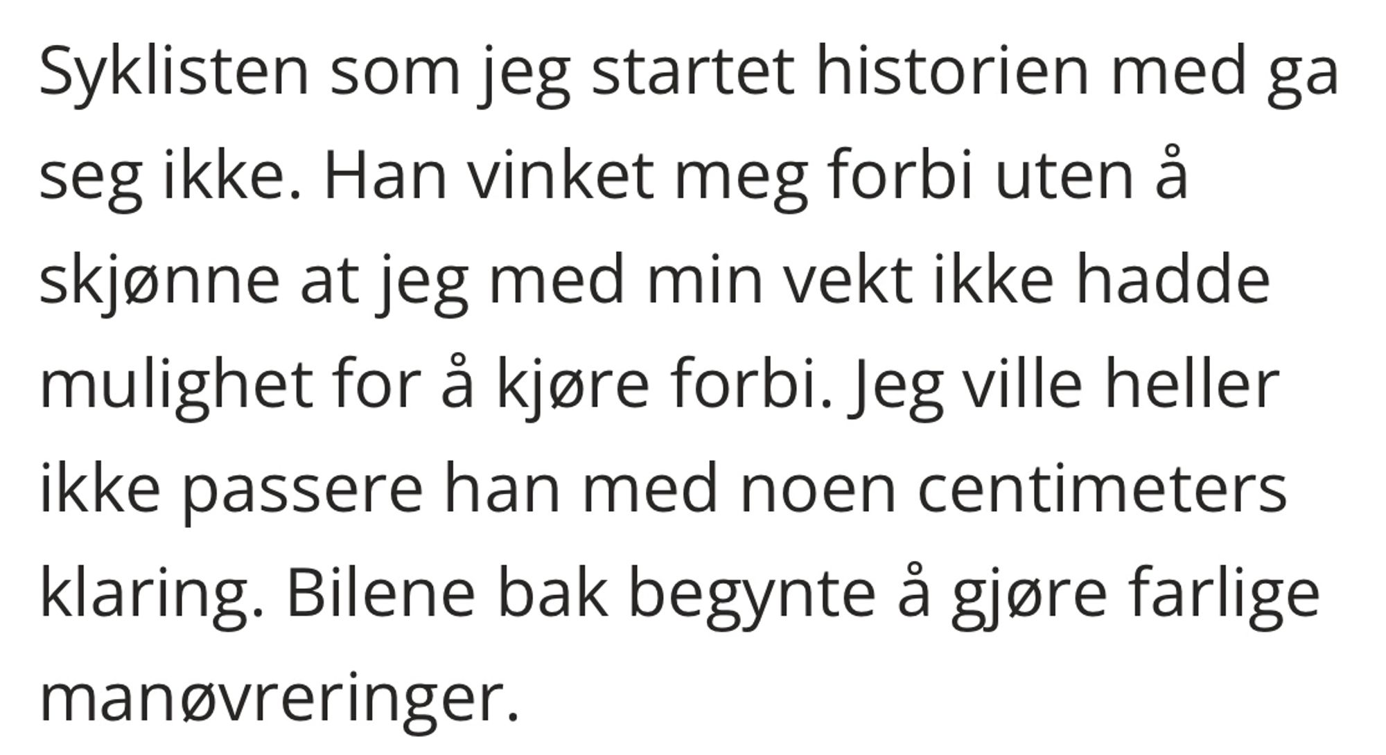 Syklisten som jeg startet historien med ga seg ikke. Han vinket meg forbi uten a skjonne at jeg med min vekt ikke hadde mulighet for a kjore forbi. Jeg ville heller ikke passere han med noen centimeters klaring. Bilene bak begynte à gjore farlige manovreringer.