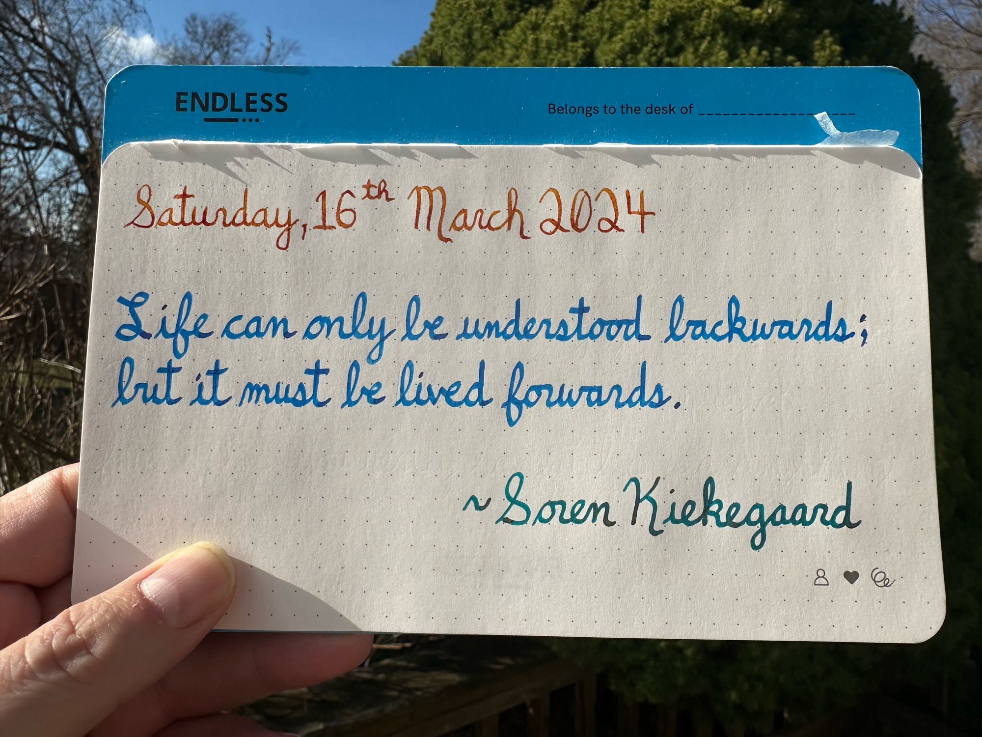 A pen quote of Soren Kierkegaard that reads, “Life can only be understood backwards; but it must be lived forwards.”

Written in Noodler’s Sunset, Pilot Iroshizuku Kon-Peki & Jacques Herbin Emerauld de Chivor.