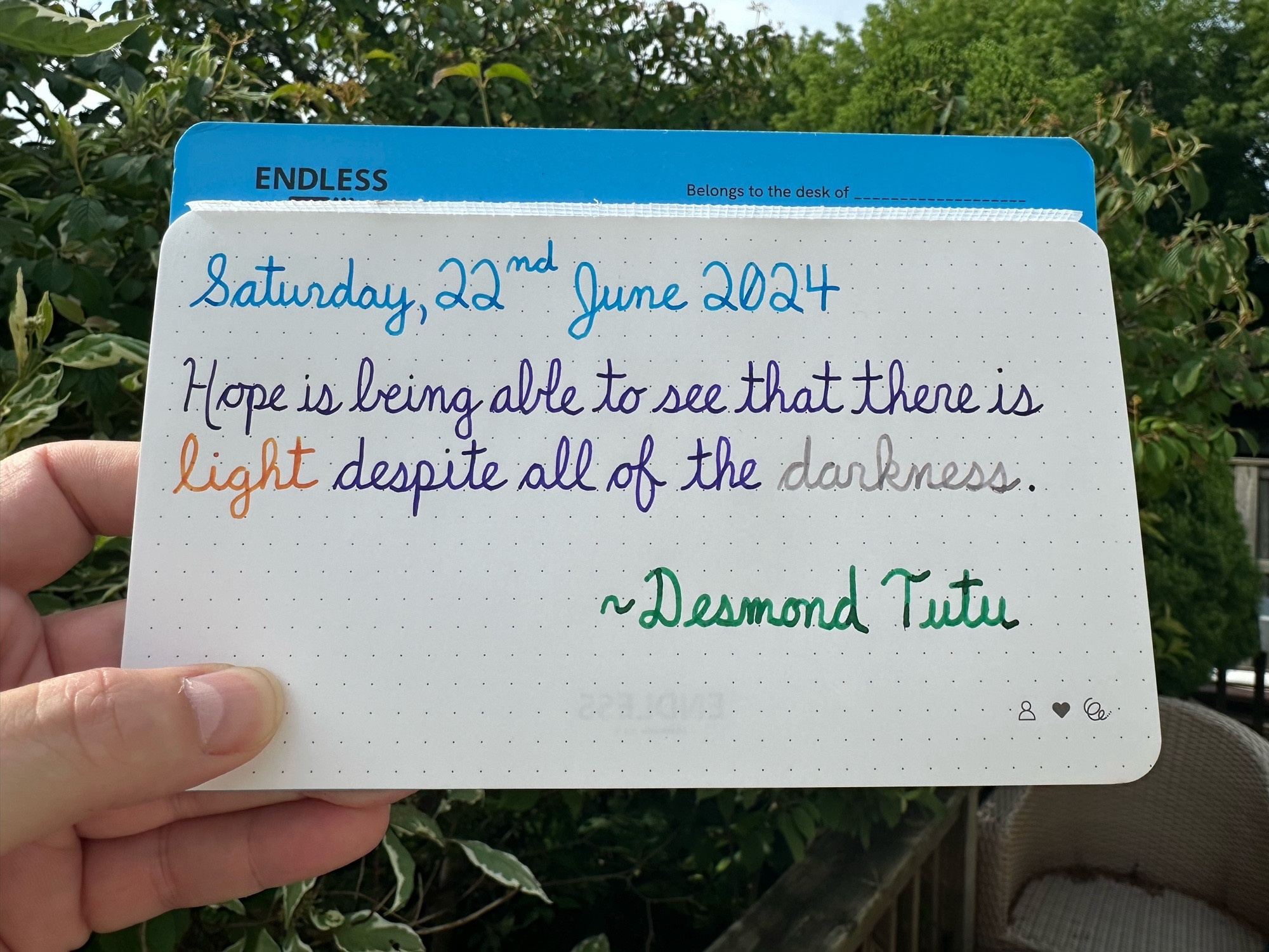 A pen quote of Desmond Tutu that reads, “Hope is being able to see that there is light despite all of the darkness.”

Written in Pelikan Edelstein inks: Topaz, Moonstone & Adventurine, along with LAMY Crystal Azurite, as well as Wearingeul Heimdall.