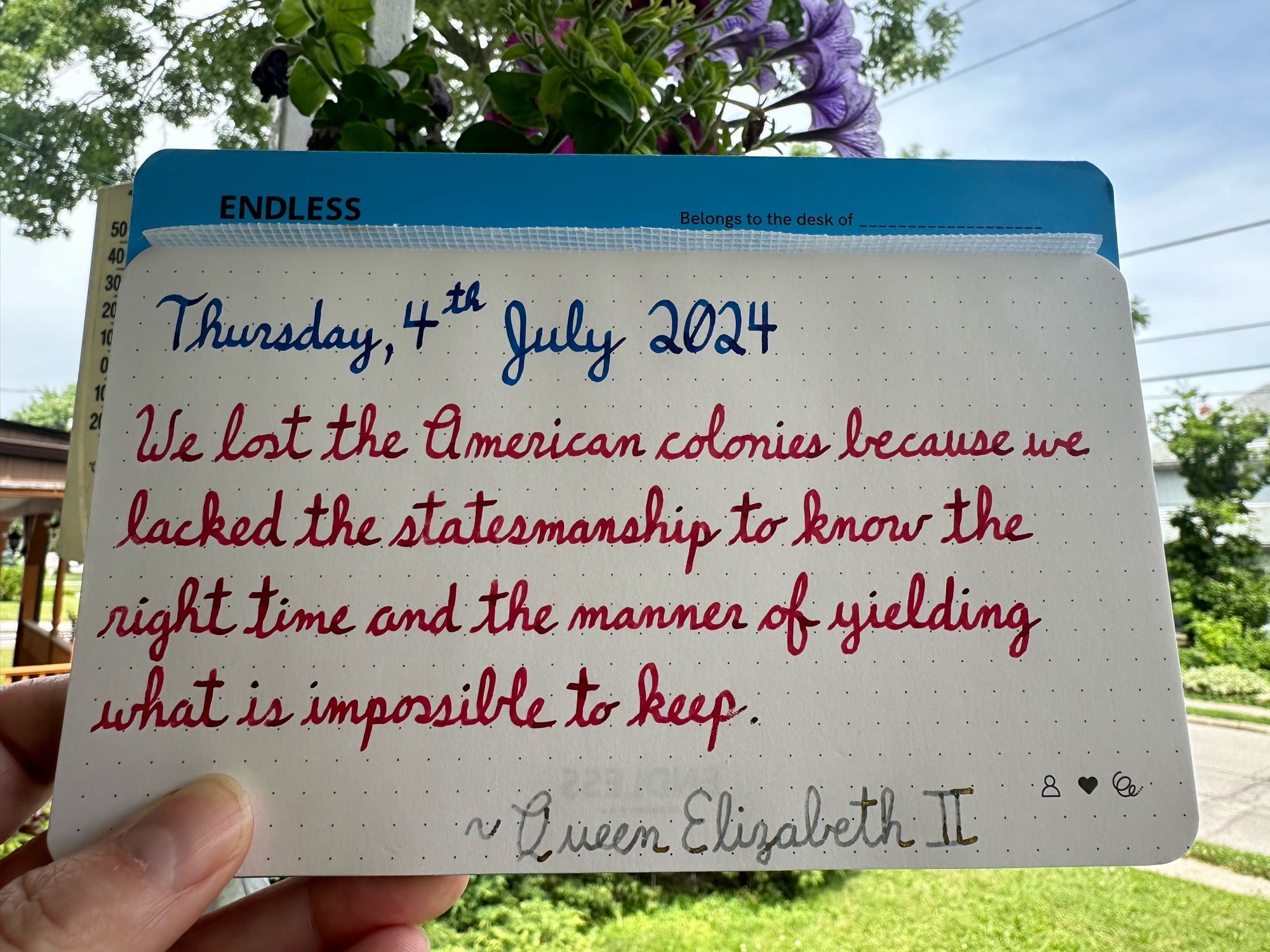 A pen quote of HRM Queen Elizabeth II which reads, “We lost the American colonies because we lacked the statesmanship to know the right time and the manner of yielding what is impossible to keep.”

Written in Pilot Iroshizuku Kon-Peki and Wearingeul inks: Captain Hook & I am a Cat.