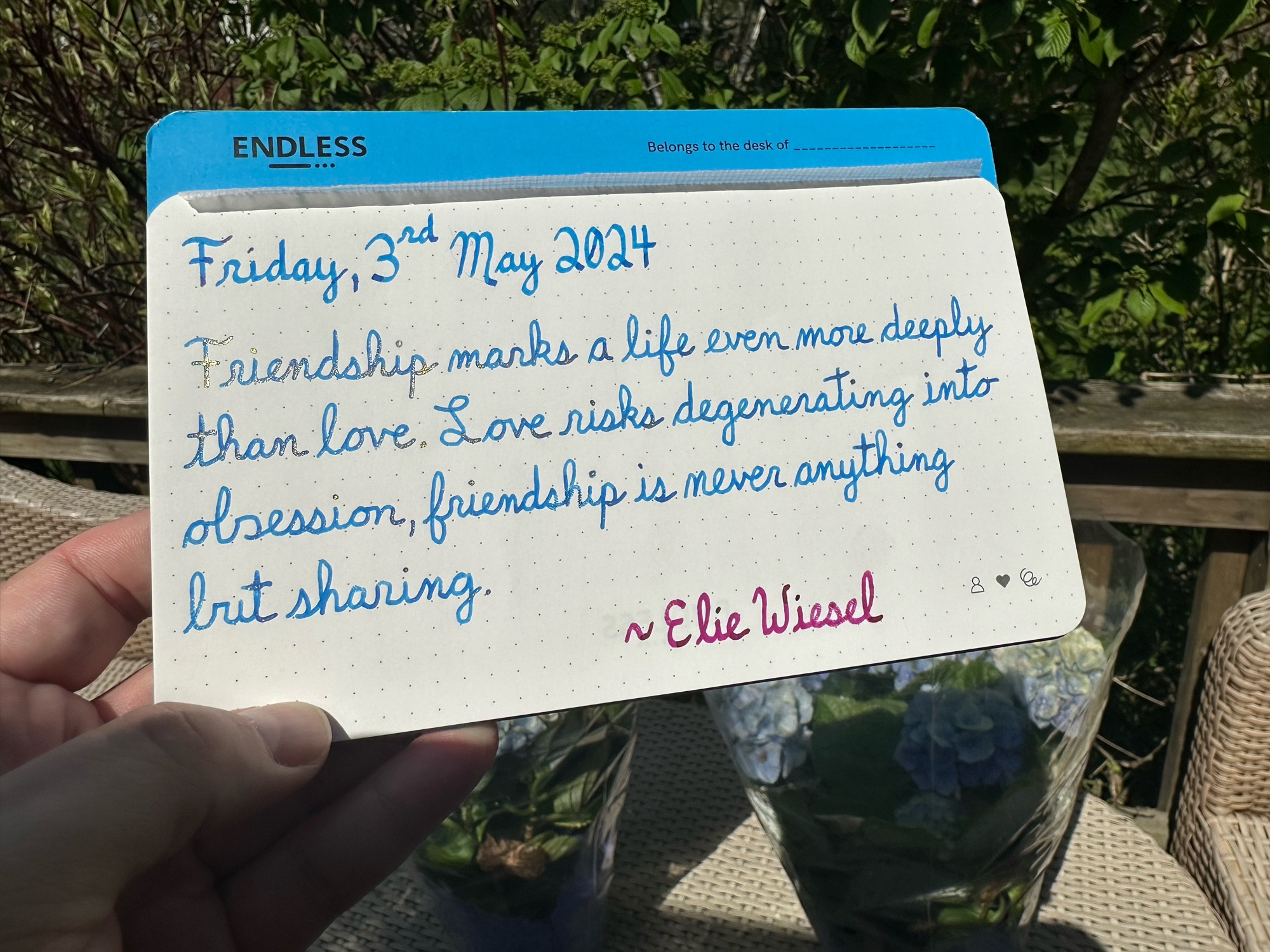 A pen quote of Elie Wiesel that reads, “Friendship marks a life even more deeply than love. Love risks degenerating into obsession, friendship is never anything but sharing.”

Written in Pilot Iroshizuku Kon-Peki & Yama-Budo, along with Pelikan Edelstein Golden Beryl.