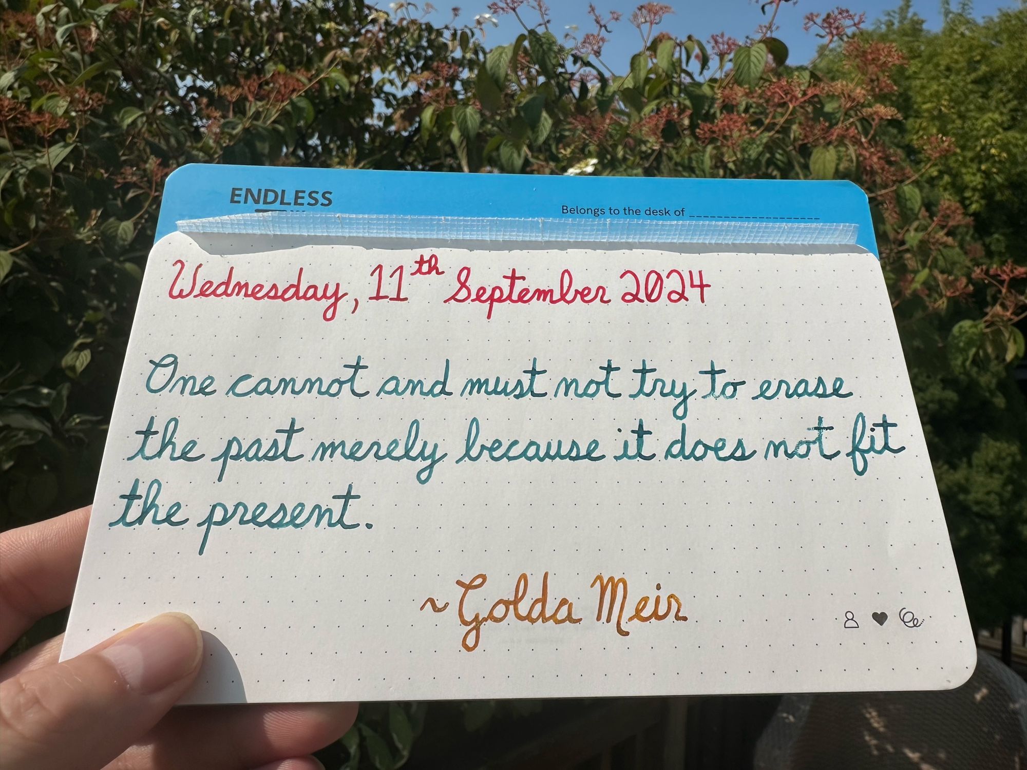 A pen quote of Golda Meir that reads, “One cannot and must not try to erase the past merely because it does not fit the present.”

Written in Wearingeul Anne of Green Gables, Pelikan Aquamarine & Golden Beryl.