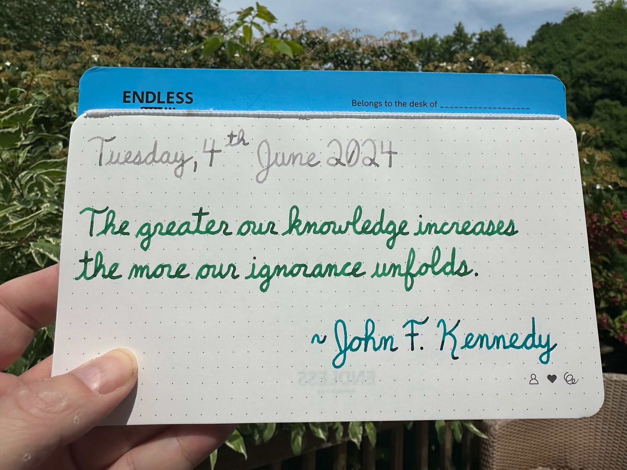 A pen quote of John F. Kennedy that reads, “The greater our knowledge increases the more our ignorance unfolds.”

Written in Pelikan Edelstein Moonstone, Adventurine & Apatite.