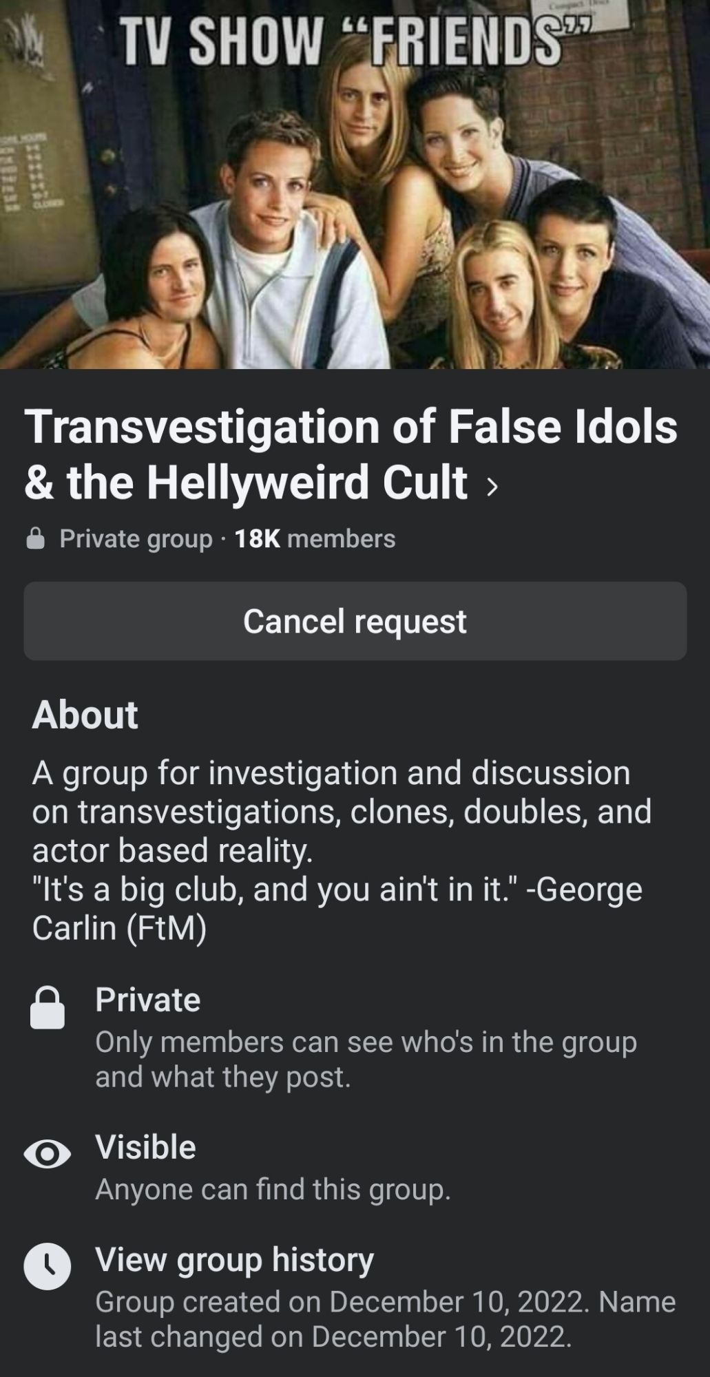 Transvestigation of False Idols
& the Hellyweird Cult >
Private group. 18K members
Cancel request
About
A group for investigation and discussion on transvestigations, clones, doubles, and actor based reality.
"It's a big club, and you ain't in it." -George Carlin (FtM)
Private
Only members can see who's in the group and what they post.
Visible
Anyone can find this group.
View group history
Group created on December 10, 2022. Name
last changed on December 10, 2022.