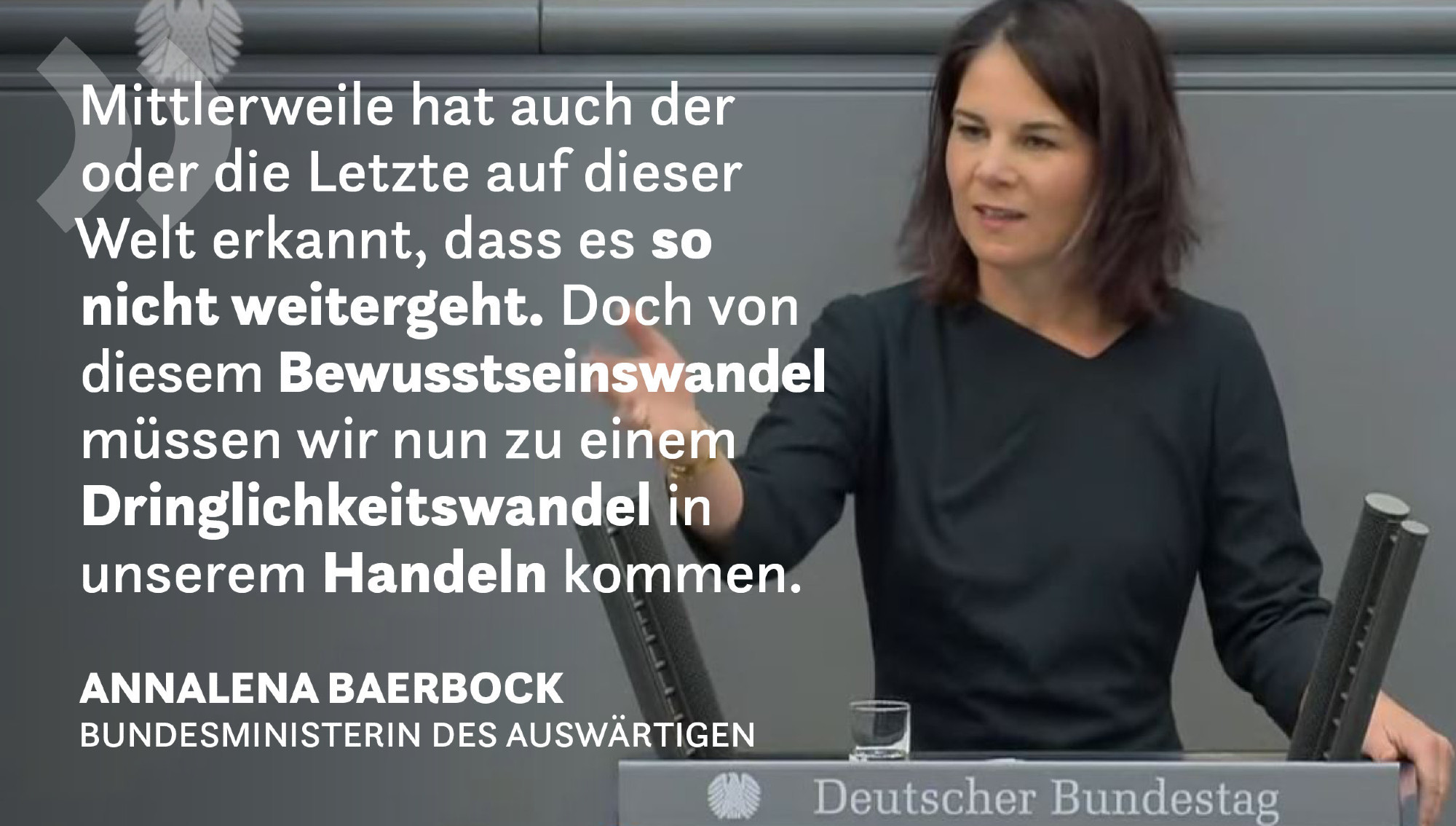 Auf dem Bild ist die Bundesministerin des Auswärtigen Annalena Baerbock zu sehen. Sie steht am Redepult im Plenum des Deutschen Bundestages. Nebenstehend wird sie zitiert: "Mittlerweile hat auch der oder die Letzte auf dieser Welt erkannt, dass es so nicht weitergeht. Doch von diesem Bewusstseinswandel müssen wir nun zu einem Dringlichkeitswandel in unserem Handeln kommen."