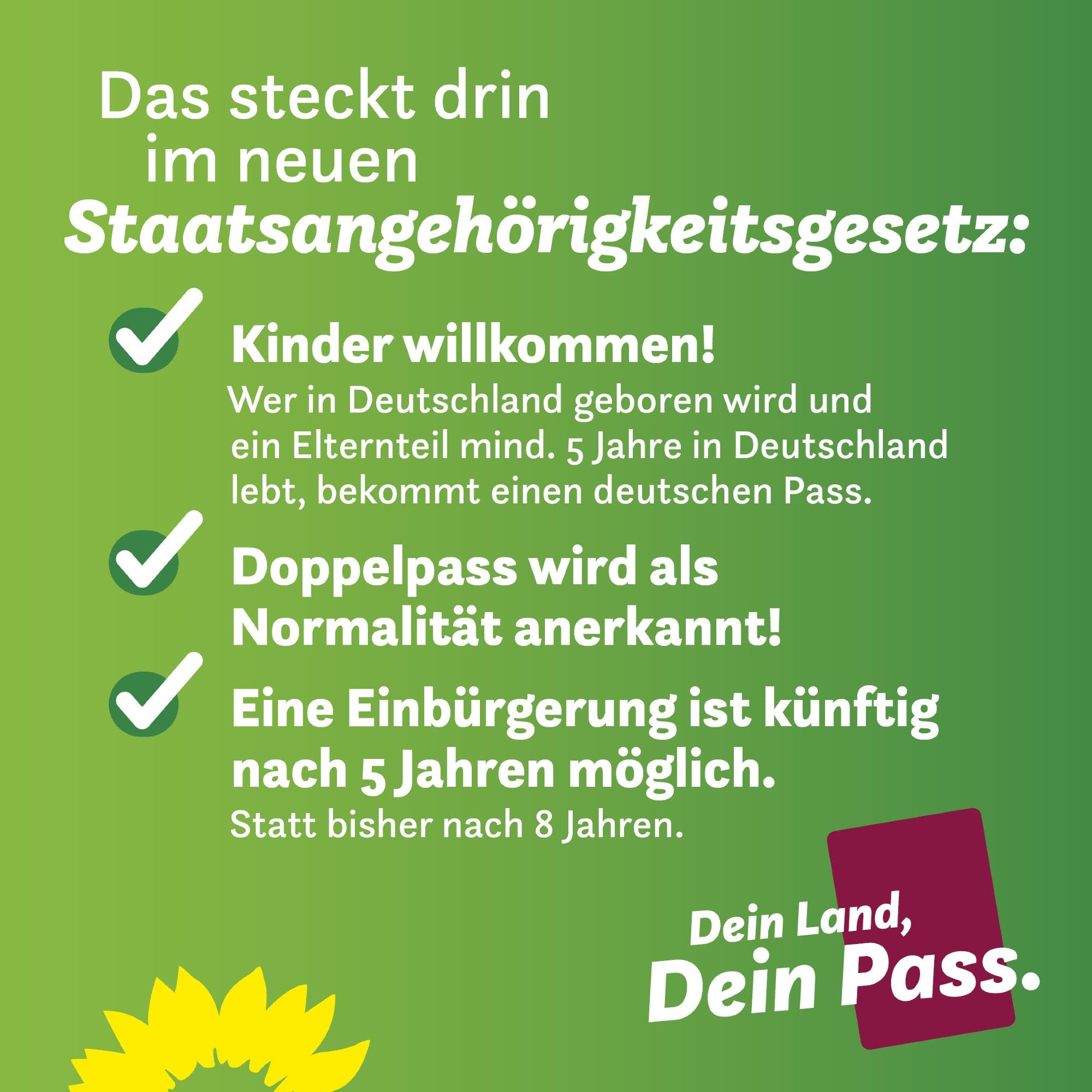 Auf grünem Hintergrund steht: Das steckt drin im neuen Staatsangehörigkeitsgesetz: Kinder willkommen! Wer in Deutschland geboren wird und ein Elternteil mind. 5 Jahre in Deutschland lebt, bekommt einen deutschen Pass. Doppelpass wird als Normalität anerkannt! Eine Einbürgerung ist künftig nach 5 Jahren möglich. Statt bisher nach 8 Jahren. Darunter links eine Sonnenblume. Rechts auf rotem Rechteck steht: Dein Land, Dein Pass.