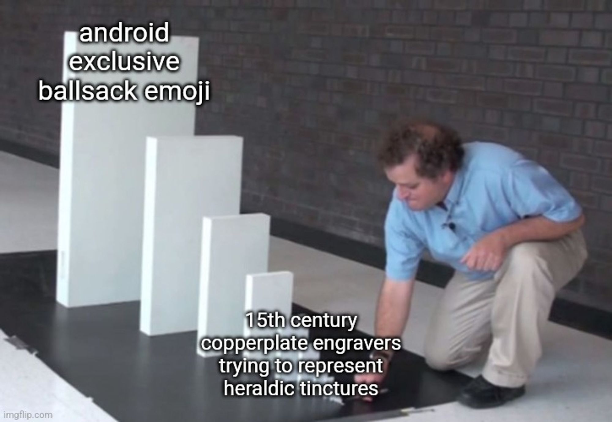 Man about to knock down a series of dominos going from tiny to gigantic.
The smallest domino is labeled: "15th century copperplate engravers trying to represent heraldic tinctures"
The largest domino is labeled: "android exclusive ballsack emoji"