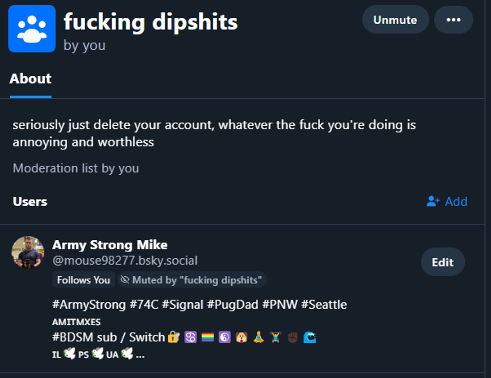 fucking dipshits
by you

Unmute

About
seriously just delete your account, whatever the fuck you're doing is annoying and worthless
Moderation list by you
Users

Add

Army Strong Mike
‪@mouse98277.bsky.social‬
Follows You

Muted by "fucking dipshits"

Edit
#ArmyStrong #74C #Signal #PugDad #PNW #Seattle
🇦🇲🇮🇹🇲🇽🇪🇸