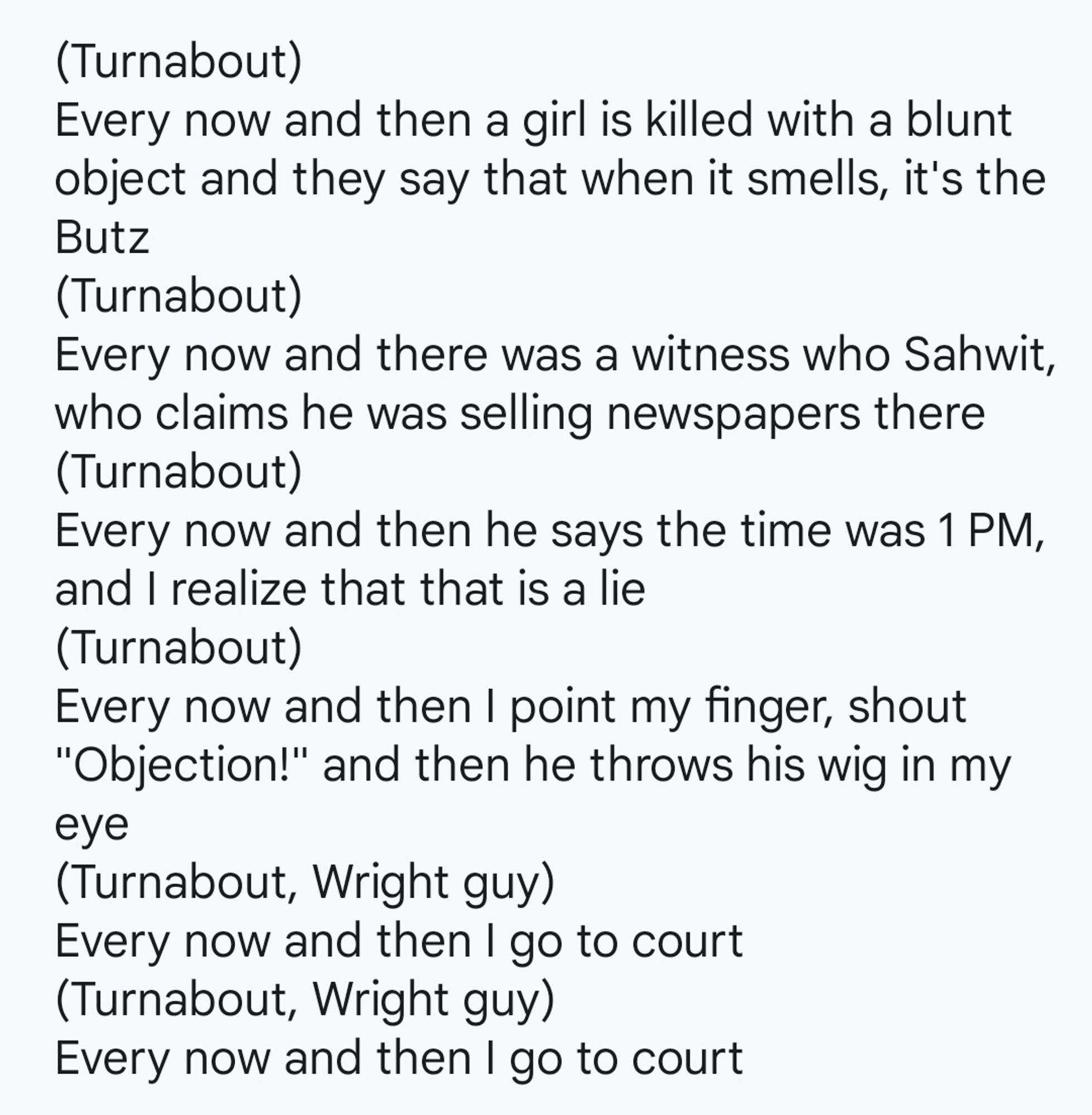 (Turnabout)
Every now and then a girl is killed with a blunt object and they say that when it smells, it's the Butz
(Turnabout)
Every now and there was a witness who Sahwit, who claims he was selling newspapers there
(Turnabout)
Every now and then he says the time was 1 PM, and I realize that that is a lie
(Turnabout)
Every now and then I point my finger, shout "Objection!" and then he throws his wig in my eye
(Turnabout, Wright guy)
Every now and then I go to court
(Turnabout, Wright guy)
Every now and then I go to court