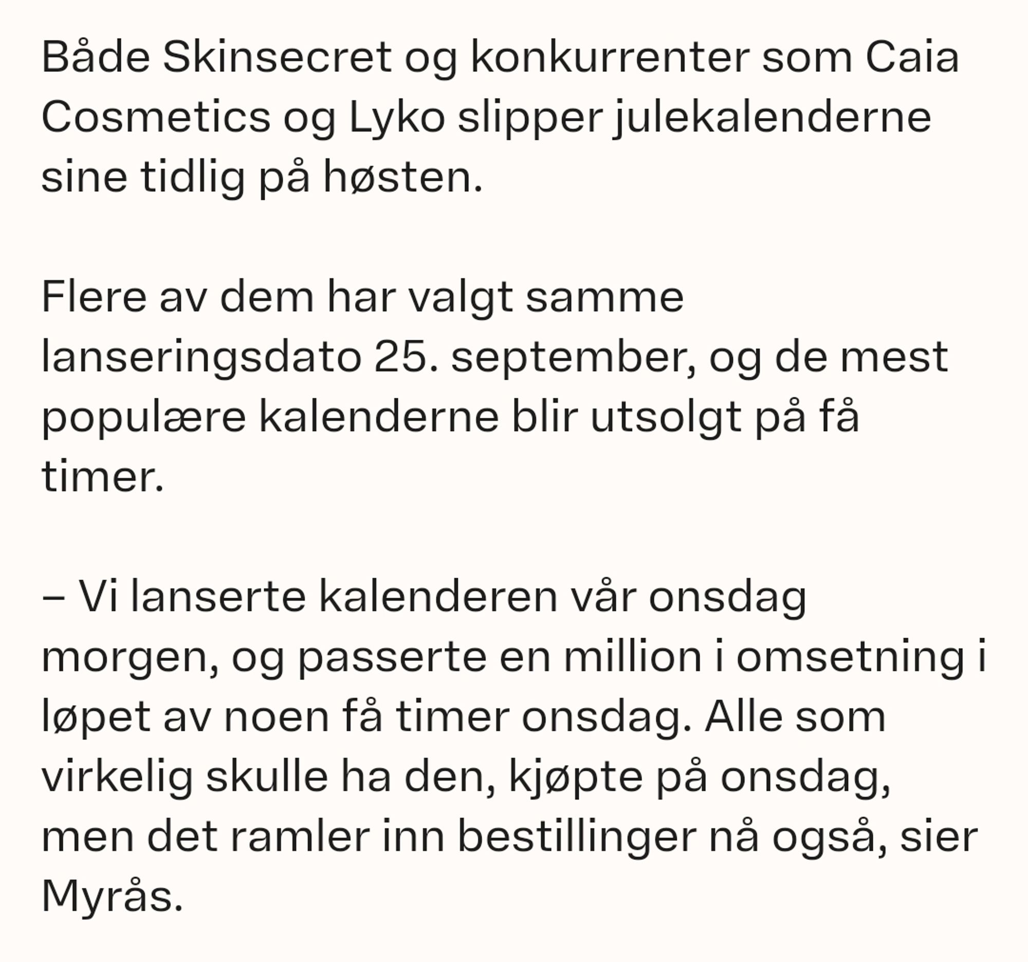 Både Skinsecret og konkurrenter som Caia Cosmetics og Lyko slipper julekalenderne sine tidlig på høsten.

Flere av dem har valgt samme lanseringsdato 25. september, og de mest populære kalenderne blir utsolgt på få timer.

– Vi lanserte kalenderen vår onsdag morgen, og passerte en million i omsetning i løpet av noen få timer onsdag. Alle som virkelig skulle ha den, kjøpte på onsdag, men det ramler inn bestillinger nå også, sier Myrås.