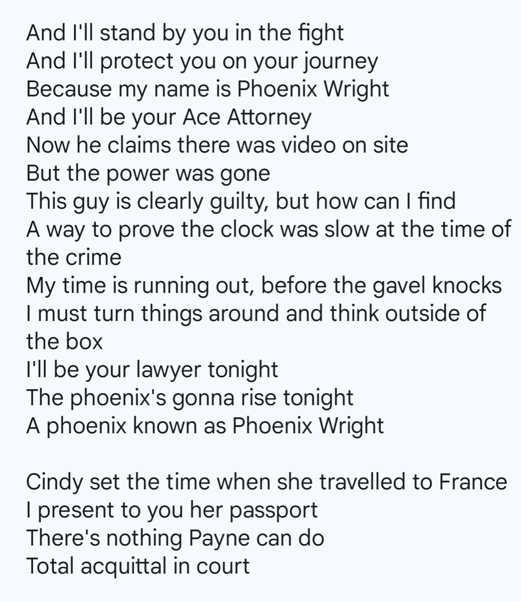 And I'll stand by you in the fight
And I'll protect you on your journey
Because my name is Phoenix Wright
And I'll be your Ace Attorney
Now he claims there was video on site
But the power was gone
This guy is clearly guilty, but how can I find
A way to prove the clock was slow at the time of the crime
My time is running out, before the gavel knocks
I must turn things around and think outside of the box
I'll be your lawyer tonight
The phoenix's gonna rise tonight
A phoenix known as Phoenix Wright

Cindy set the time when she travelled to France
I present to you her passport
There's nothing Payne can do
Total acquittal in court