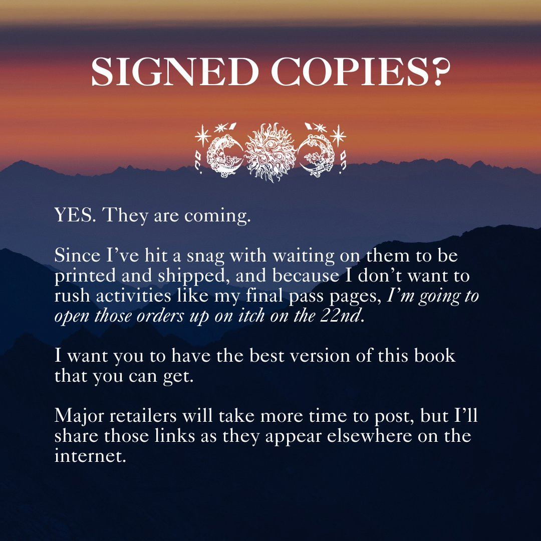 An orange and purple sunset

SIGNED COPIES?

Sigils by Pom Poison of stars, moons, and a sun

YES. They are coming.

Since I’ve hit a snag with waiting on them to be printed and shipped, and because I don’t want to rush activities like my final pass pages, I’m going to open those orders up on itch on the 22nd. 

I want you to have the best version of this book that you can get.

Major retailers will take more time to post, but I’ll share those links as they appear elsewhere on the internet.