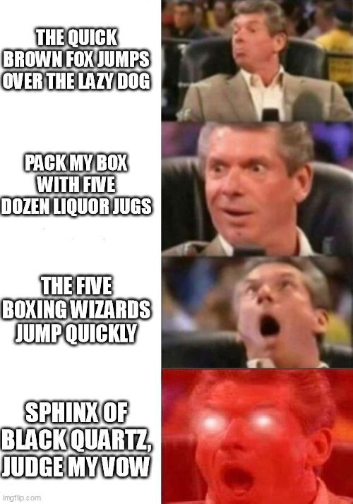 The ubiquitous Mr. McMahon reaction meme, with increasingly short pangrams as the text:

The quick brown fox jumps over the lazy dog
Pack my box with five dozen liquor jugs
The five boxing wizards jump quickly
Sphinx of black quartz, judge my vow
