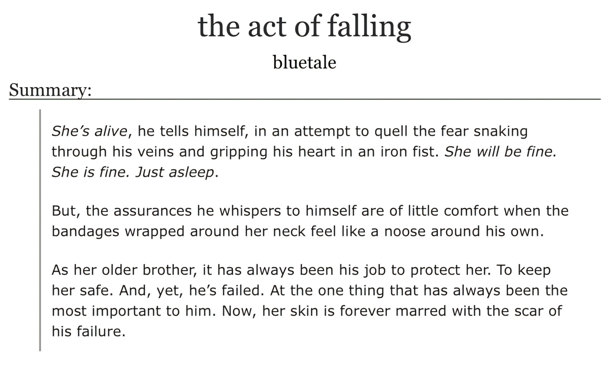 She's alive, he tells himself in an attempt to quell the fear snaking through his veins and gripping his heart in an iron fist. She will be fine. She is fine. Just asleep.

But, the assurances he tells himself are of little comfort when the bandages wrapped around her neck feel like a noose around his own.

As her older brother, it's always been his job to protect her. To keep her safe. And, yet, he's failed. At the one thing that had always been the most important to him. Now, her skin is forever marred with the scar of his failure.