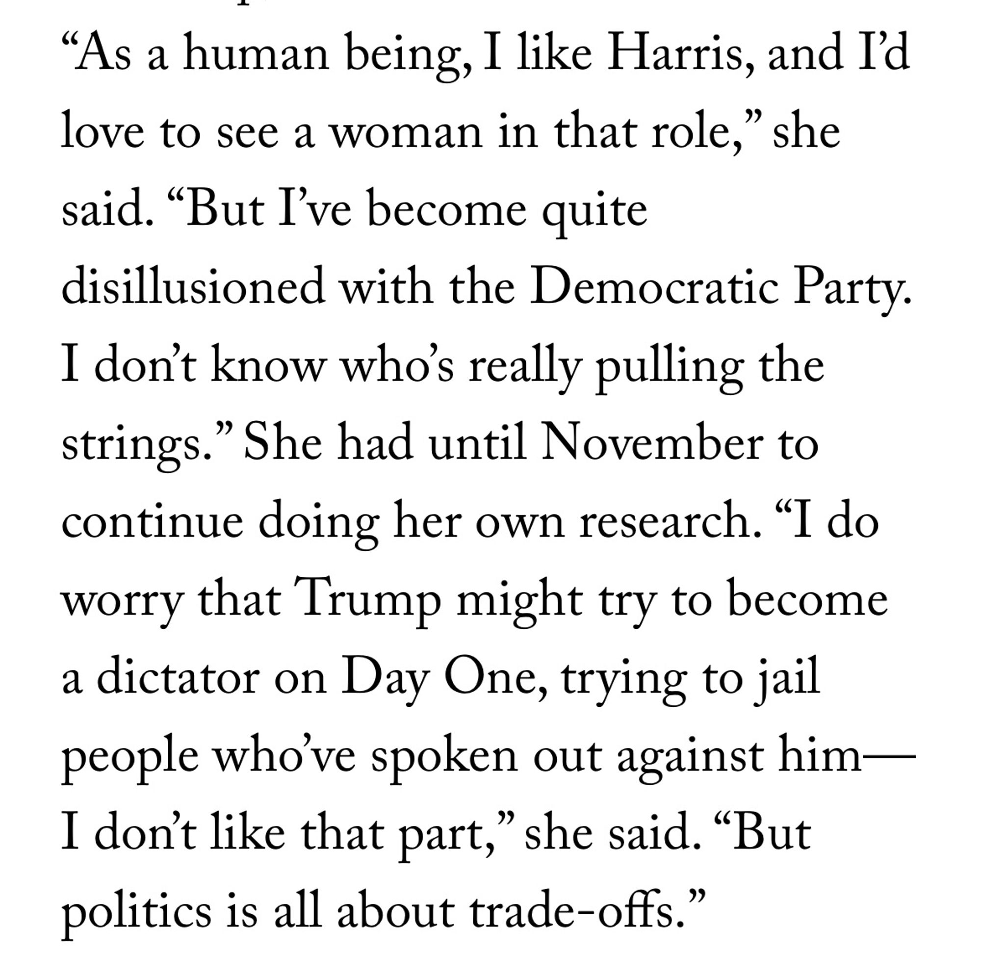 “As a human being, I like Harris, and I’d love to see a woman in that role,” she said. “But I’ve become quite disillusioned with the Democratic Party. I don’t know who’s really pulling the strings.” She had until November to continue doing her own research. “I do worry that Trump might try to become a dictator on Day One, trying to jail people who’ve spoken out against him—I don’t like that part,” she said. “But politics is all about trade-offs.”