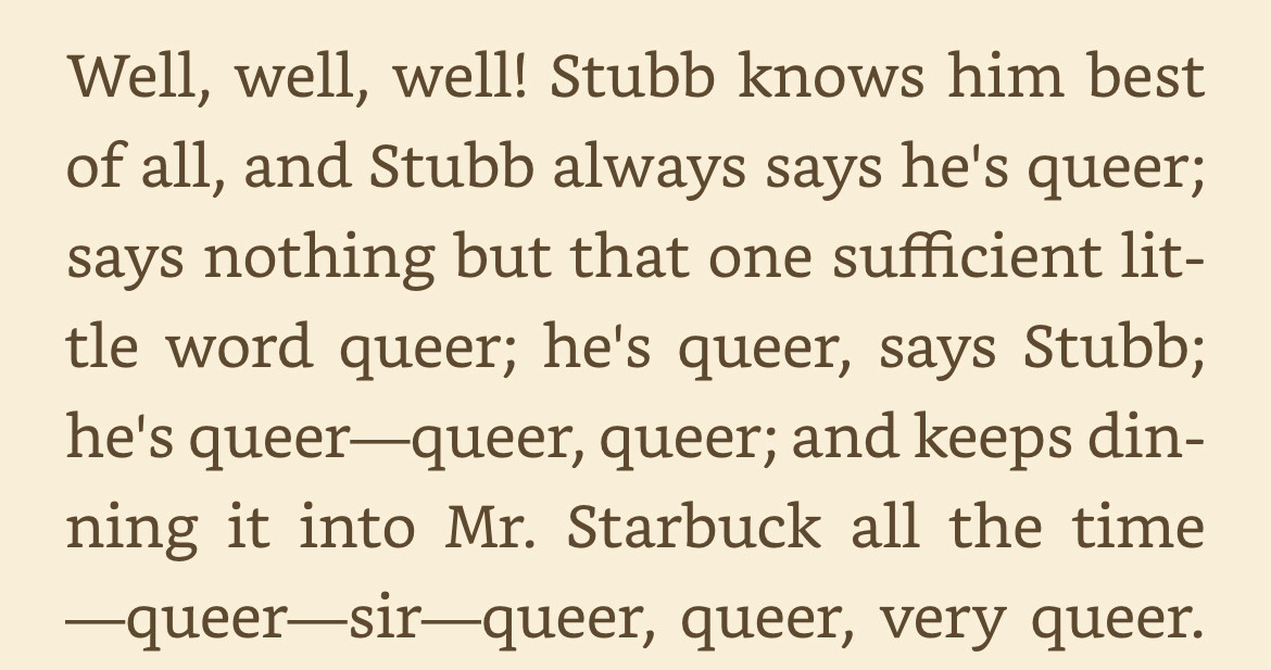 Well, well, well! Stubb knows him best of all, and Stubb always says he's queer; says nothing but that one sufficient little word queer; he's queer, says Stubb; he's queer—queer, queer; and keeps dinning it into Mr. Starbuck all the time—queer—sir—queer, queer, very queer.